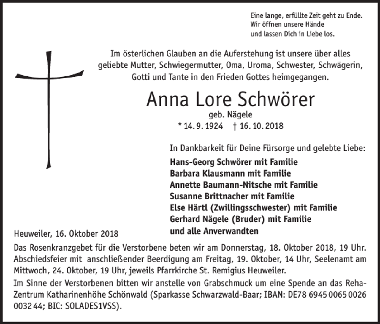 <p>Eine lange, erfüllte Zeit geht zu Ende.<br />Wir öffnen unsere Hände<br />und lassen Dich in Liebe los.</p><p>Im österlichen Glauben an die Auferstehung ist unsere über alles<br />geliebte Mutter, Schwiegermutter, Oma, Uroma, Schwester, Schwägerin,<br />Gotti und Tante in den Frieden Gottes heimgegangen.</p><p>Anna Lore Schwörer<br />geb. Nägele<br />* 14. 9. 1924 † 16. 10. 2018</p><p>In Dankbarkeit für Deine Fürsorge und gelebte Liebe:<br />Hans-Georg Schwörer mit Familie<br />Barbara Klausmann mit Familie<br />Annette Baumann-Nitsche mit Familie<br />Susanne Brittnacher mit Familie<br />Else Härtl (Zwillingsschwester) mit Familie<br />Gerhard Nägele (Bruder) mit Familie<br />und alle Anverwandten</p><p>Heuweiler, 16. Oktober 2018<br />Das Rosenkranzgebet für die Verstorbene beten wir am Donnerstag, 18. Oktober 2018, 19 Uhr.<br />Abschiedsfeier mit anschließender Beerdigung am Freitag, 19. Oktober, 14 Uhr, Seelenamt am<br />Mittwoch, 24. Oktober, 19 Uhr, jeweils Pfarrkirche St. Remigius Heuweiler.<br />Im Sinne der Verstorbenen bitten wir anstelle von Grabschmuck um eine Spende an das RehaZentrum Katharinenhöhe Schönwald (Sparkasse Schwarzwald-Baar; IBAN: DE78 6945 0065 0026<br />0032 44; BIC: SOLADES1VSS).</p>