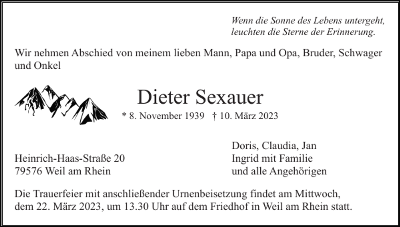 <p>Wenn die Sonne des Lebens untergeht,<br />leuchten die Sterne der Erinnerung.</p><p>Wir nehmen Abschied von meinem lieben Mann, Papa und Opa, Bruder, Schwager<br />und Onkel</p><p>Dieter Sexauer<br />* 8. November 1939 † 10. März 2023</p><p>Heinrich-Haas-Straße 20<br />79576 Weil am Rhein</p><p>Doris, Claudia, Jan<br />Ingrid mit Familie<br />und alle Angehörigen</p><p>Die Trauerfeier mit anschließender Urnenbeisetzung findet am Mittwoch,<br />dem 22. März 2023, um 13.30 Uhr auf dem Friedhof in Weil am Rhein statt.</p>