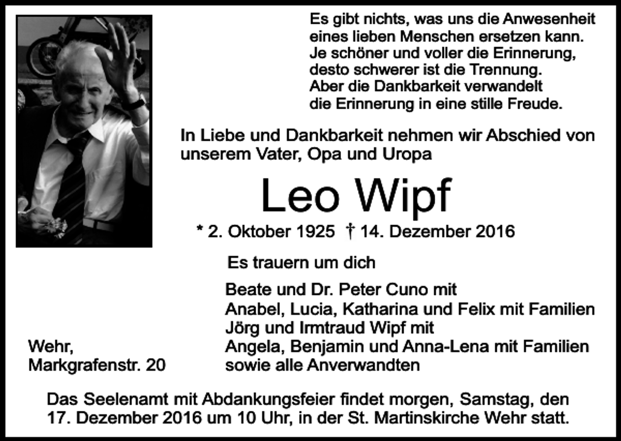 <p>Es gibt nichts, was uns die Anwesenheit<br />eines lieben Menschen ersetzen kann.<br />Je schöner und voller die Erinnerung,<br />desto schwerer ist die Trennung.<br />Aber die Dankbarkeit verwandelt<br />die Erinnerung in eine stille Freude.</p><p>In Liebe und Dankbarkeit nehmen wir Abschied von<br />unserem Vater, Opa und Uropa</p><p>Leo Wipf</p><p>* 2. Oktober 1925</p><p>14. Dezember 2016</p><p>Es trauern um dich</p><p>Wehr,<br />Markgrafenstr. 20</p><p>Beate und Dr. Peter Cuno mit<br />Anabel, Lucia, Katharina und Felix mit Familien<br />Jörg und Irmtraud Wipf mit<br />Angela, Benjamin und Anna-Lena mit Familien<br />sowie alle Anverwandten</p><p>Das Seelenamt mit Abdankungsfeier findet morgen, Samstag, den<br />17. Dezember 2016 um 10 Uhr, in der St. Martinskirche Wehr statt.</p>