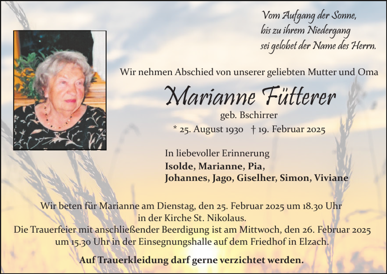 <p>Vom Aufgang der Sonne,<br />bis zu ihrem Niedergang<br />sei gelobet der Name des Herrn.<br />Wir nehmen Abschied von unserer geliebten Mutter und Oma</p><p>Marianne Fütterer<br />geb. Bschirrer<br />* 25. August 1930 † 19. Februar 2025</p><p>In liebevoller Erinnerung<br />Isolde, Marianne, Pia,<br />Johannes, Jago, Giselher, Simon, Viviane<br />Wir beten für Marianne am Dienstag, den 25. Februar 2025 um 18.30 Uhr<br />in der Kirche St. Nikolaus.<br />Die Trauerfeier mit anschließender Beerdigung ist am Mittwoch, den 26. Februar 2025<br />um 15.30 Uhr in der Einsegnungshalle auf dem Friedhof in Elzach.<br />Auf Trauerkleidung darf gerne verzichtet werden.</p>