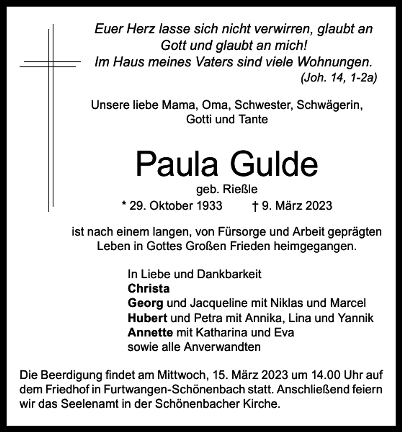 <p>Euer Herz lasse sich nicht verwirren, glaubt an<br />Gott und glaubt an mich!<br />Im Haus meines Vaters sind viele Wohnungen.</p><p>(Joh. 14, 1-2a)</p><p>Unsere liebe Mama, Oma, Schwester, Schwägerin,<br />Gotti und Tante</p><p>Paula Gulde</p><p>geb. Rießle<br />* 29. Oktober 1933<br />† 9. März 2023<br />ist nach einem langen, von Fürsorge und Arbeit geprägten<br />Leben in Gottes Großen Frieden heimgegangen.<br />In Liebe und Dankbarkeit<br />Christa<br />Georg und Jacqueline mit Niklas und Marcel<br />Hubert und Petra mit Annika, Lina und Yannik<br />Annette mit Katharina und Eva<br />sowie alle Anverwandten<br />Die Beerdigung findet am Mittwoch, 15. März 2023 um 14.00 Uhr auf<br />dem Friedhof in Furtwangen-Schönenbach statt. Anschließend feiern<br />wir das Seelenamt in der Schönenbacher Kirche.</p>