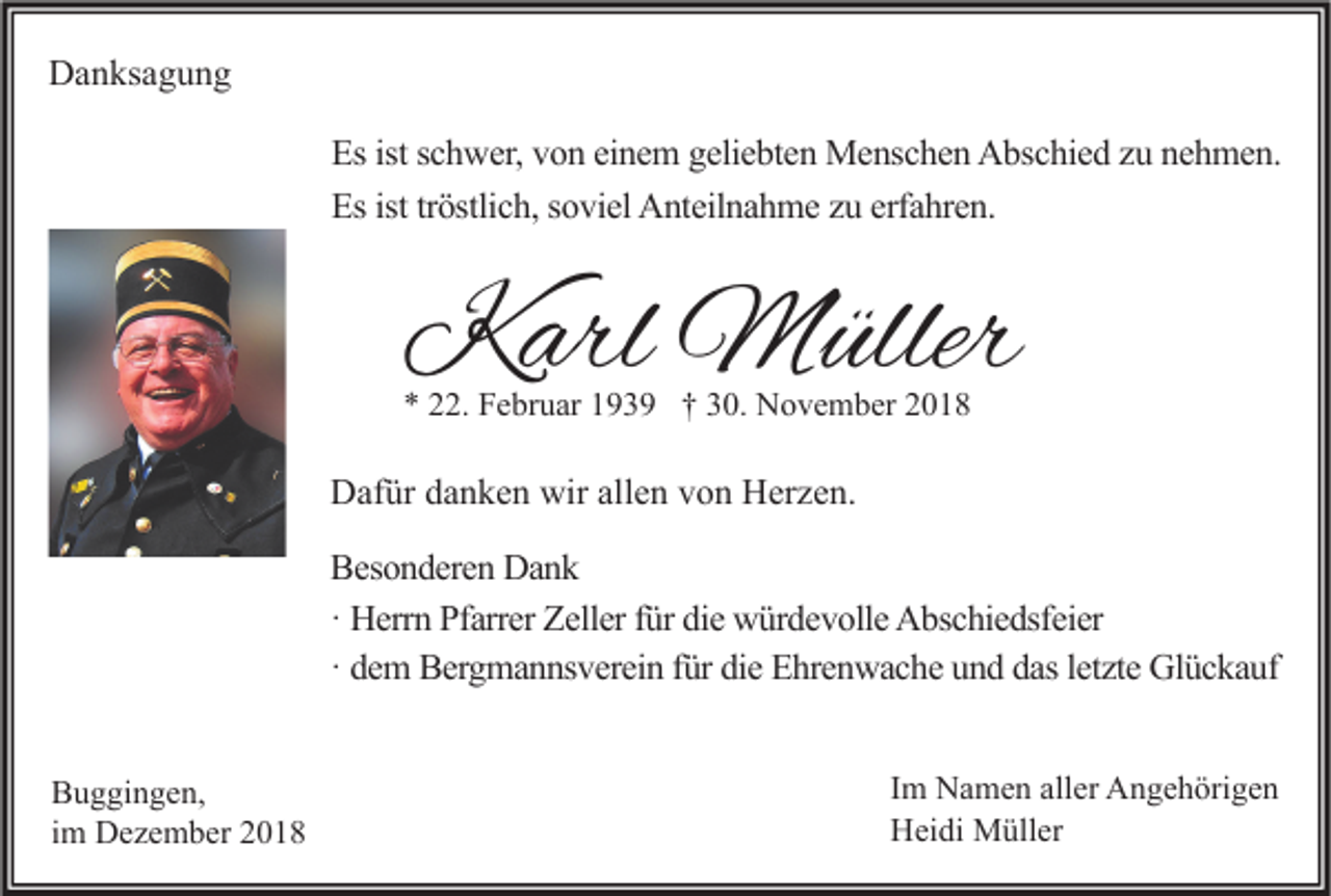 <p>Danksagung<br />Es ist schwer, von einem geliebten Menschen Abschied zu nehmen.<br />Es ist tröstlich, soviel Anteilnahme zu erfahren.</p><p>Karl Müller<br />* 22. Februar 1939 † 30. November 2018</p><p>Dafür danken wir allen von Herzen.<br />Besonderen Dank<br />· Herrn Pfarrer Zeller für die würdevolle Abschiedsfeier<br />· dem Bergmannsverein für die Ehrenwache und das letzte Glückauf<br />Buggingen,<br />im Dezember 2018</p><p>Im Namen aller Angehörigen<br />Heidi Müller</p>