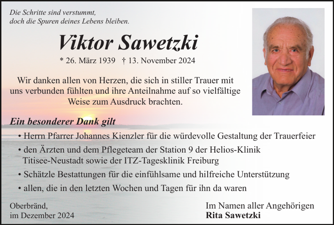 <p>Die Schritte sind verstummt,<br />doch die Spuren deines Lebens bleiben.</p><p>Viktor Sawetzki<br />* 26. März 1939 † 13. November 2024</p><p>Wir danken allen von Herzen, die sich in stiller Trauer mit<br />uns verbunden fühlten und ihre Anteilnahme auf so vielfältige<br />Weise zum Ausdruck brachten.</p><p>Ein besonderer Dank gilt<br />• Herrn Pfarrer Johannes Kienzler für die würdevolle Gestaltung der Trauerfeier<br />• den Ärzten und dem Pflegeteam der Station 9 der Helios-Klinik<br />Titisee-Neustadt sowie der ITZ-Tagesklinik Freiburg<br />• Schätzle Bestattungen für die einfühlsame und hilfreiche Unterstützung<br />• allen, die in den letzten Wochen und Tagen für ihn da waren<br />Oberbränd,<br />im Dezember 2024</p><p>Im Namen aller Angehörigen<br />Rita Sawetzki</p>