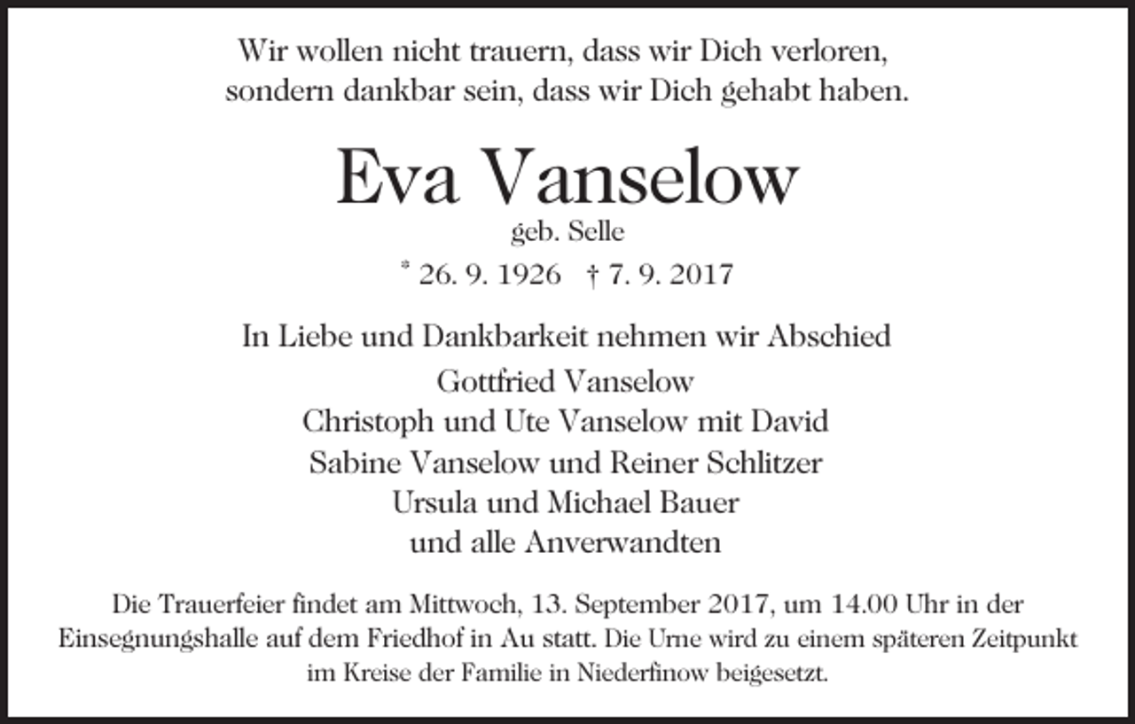 <p>Wir wwollen<br />Wir<br />oll e n ninicht<br />c ht trtrauern,<br />a u er n , dass<br />d a s s wir<br />wir Dich<br />Di c h verloren,<br />v erl or e n,<br />sondern<br />s o n d er n dankbar<br />d a n k b ar ssein,<br />ei n, dass<br />d a s s wir<br />wir Dich<br />Di c h ggehabt<br />e h a bt haben.<br />h a b e n.</p><p>EEva<br />v a Vanselow<br />V a n s el o w<br />ggeb.<br />e b. Selle<br />S ell e<br />7. 9.<br />9. 22017<br />* 26.<br />2 6. 9.<br />9. 1926<br />1 9 2 6 †† 7.<br />017</p><p>IInn Liebe<br />Li e b e und<br />u n d Dankbarkeit<br />D a n k b ar keit nehmen<br />n e h m e n wir<br />wir Abschied<br />A b s c hi e d<br />GGottfried<br />ottfri e d VVanselow<br />a n s el o w<br />C hri st o p h uund<br />n d Ut<br />e VVanselow<br />a n s el o w mit<br />mit David<br />D a vi d<br />Christoph<br />Ute<br />S a bi n e Vanselow<br />V a n s el o w uund<br />n d Reiner<br />R ei n er Schlitzer<br />S c hlit z er<br />Sabine<br />Ur s ul a uund<br />n d Michael<br />Mi c h a el BBauer<br />a u er<br />Ursula<br />und<br />alle<br />u n d all<br />e Anverwandten<br />A n v er w a n dt e n<br />Die<br />Di<br />e Tr<br />Trauerfeier<br />a u erf ei er fifindet<br />n d et aam<br />m Mittwoch,<br />Mitt w o c h, 13.<br />1 3. September<br />S e pt e m ber 2017,<br />2 0 1 7, um<br />u m 14.00<br />1 4. Uhr<br />U hr iinn der<br />d er<br />Einsegnungshalle<br />Friedhof<br />Ei n s e g n u n g s h all e aauf<br />uf ddem<br />e m Fri<br />e d h of i nin AAu<br />u ststatt.<br />att. Die<br />Di e Ur<br />Urne<br />n e wird<br />wir d zzu<br />u eieinem<br />n e m späteren<br />s p ät er e n Zeitpunkt<br />Z eit p u n kt<br />im<br />i m Kreise<br />Kr ei s e der<br />d er Familie<br />F a mili e iinn Niederfinow<br />Ni e d erfi n o w beigesetzt.<br />b ei g e s et zt.</p>
