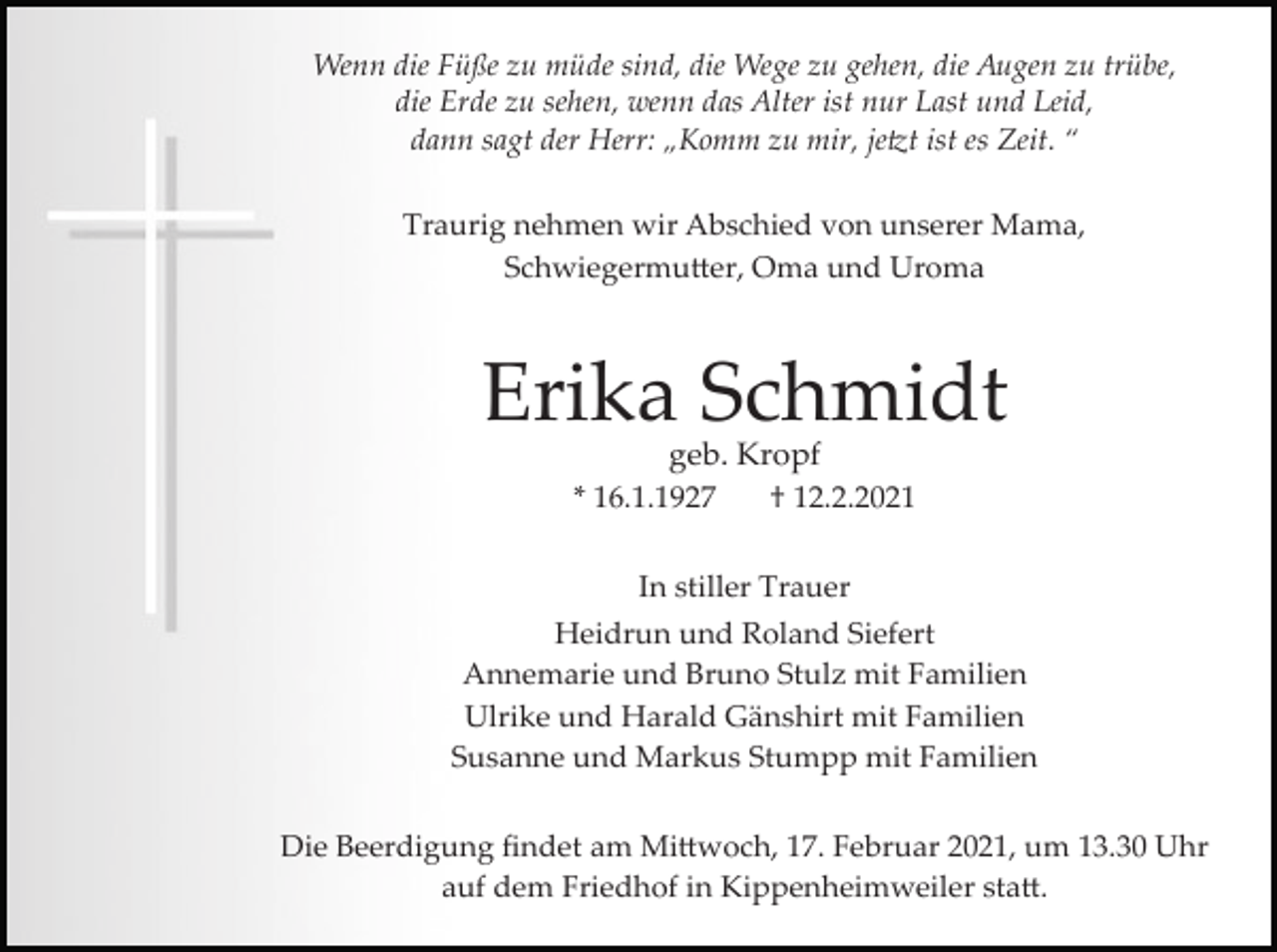 <p>Wenn die Füße zu müde sind, die Wege zu gehen, die Augen zu trübe,<br />die Erde zu sehen, wenn das Alter ist nur Last und Leid,<br />dann sagt der Herr: „Komm zu mir, je�t ist es Zeit. “<br />Traurig nehmen wir Abschied von unserer Mama,<br />Schwiegermu�er, Oma und Uroma</p><p>Erika Schmidt<br />geb. Kropf<br />† 12.2.2021</p><p>* 16.1.1927</p><p>In stiller Trauer<br />Heidrun und Roland Siefert<br />Annemarie und Bruno Stulz mit Familien<br />Ulrike und Harald Gänshirt mit Familien<br />Susanne und Markus Stumpp mit Familien<br />Die Beerdigung ﬁndet am Mi�woch, 17. Februar 2021, um 13.30 Uhr<br />auf dem Friedhof in Kippenheimweiler sta�.</p>