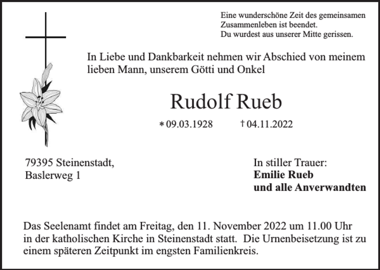 <p>Eine wunderschöne Zeit des gemeinsamen<br />Zusammenleben ist beendet.<br />Du wurdest aus unserer Mitte gerissen.</p><p>In Liebe und Dankbarkeit nehmen wir Abschied von meinem<br />lieben Mann, unserem Götti und Onkel</p><p>Rudolf Rueb<br />* 09.03.1928</p><p>79395 Steinenstadt,<br />Baslerweg 1</p><p>† 04.11.2022</p><p>In stiller Trauer:<br />Emilie Rueb<br />und alle Anverwandten</p><p>Das Seelenamt findet am Freitag, den 11. November 2022 um 11.00 Uhr<br />in der katholischen Kirche in Steinenstadt statt. Die Urnenbeisetzung ist zu<br />einem späteren Zeitpunkt im engsten Familienkreis.</p>