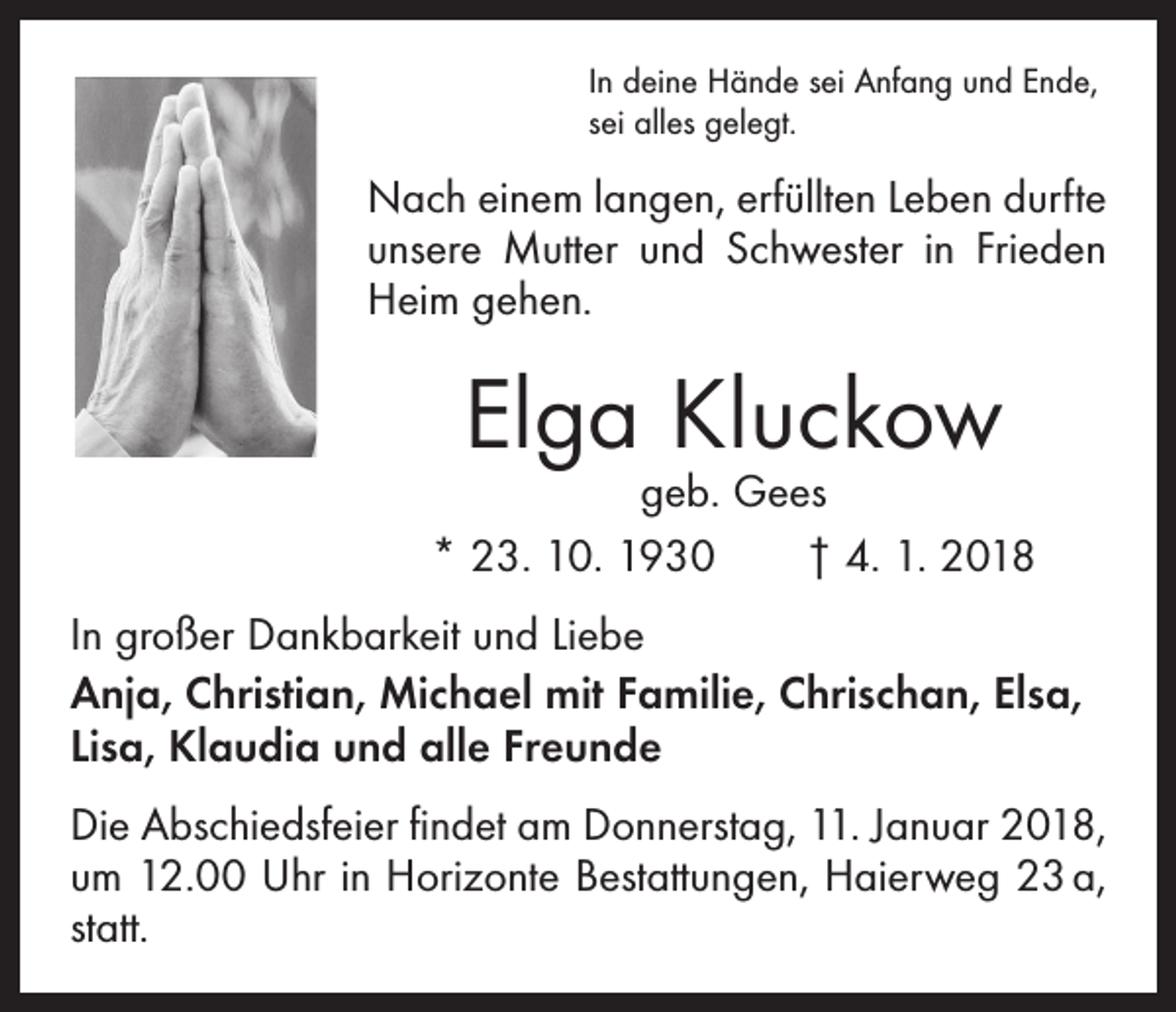 <p>In deine Hände sei Anfang und Ende,<br />sei alles gelegt.</p><p>Nach einem langen, erfüllten Leben durfte<br />unsere Mutter und Schwester in Frieden<br />Heim gehen.</p><p>Elga Kluckow</p><p>geb. Gees<br />* 23. 10. 1930 † 4. 1. 2018<br />In großer Dankbarkeit und Liebe<br />Anja, Christian, Michael mit Familie, Chrischan, Elsa,<br />Lisa, Klaudia und alle Freunde<br />Die Abschiedsfeier findet am Donnerstag, 11. Januar 2018,<br />um 12.00 Uhr in Horizonte Bestattungen, Haierweg 23 a,<br />statt.</p>