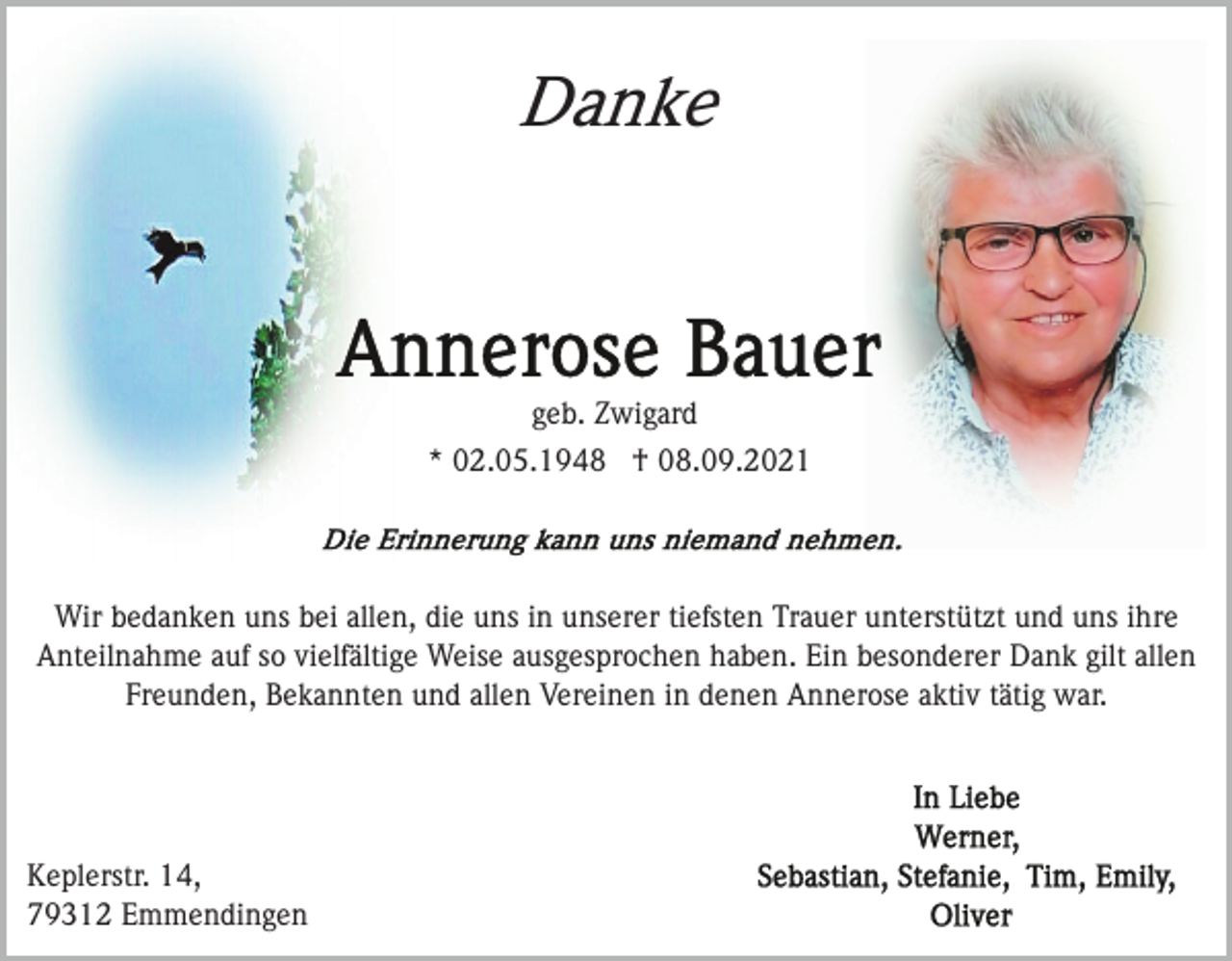 <p>Danke</p><p>geb. Zwigard<br />* 02.05.1948 † 08.09.2021</p><p>Wir bedanken uns bei allen, die uns in unserer tiefsten Trauer unterstützt und uns ihre<br />Anteilnahme auf so vielfältige Weise ausgesprochen haben. Ein besonderer Dank gilt allen<br />Freunden, Bekannten und allen Vereinen in denen Annerose aktiv tätig war.</p><p>Keplerstr. 14,<br />79312 Emmendingen</p>
