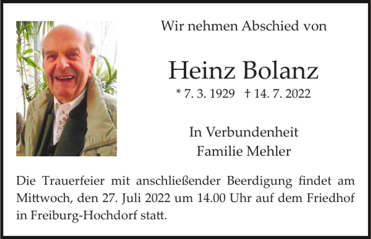 <p>Wir nehmen Abschied von</p><p>Heinz Bolanz<br />* 7. 3. 1929 † 14. 7. 2022</p><p>In Verbundenheit<br />Familie Mehler<br />Die Trauerfeier mit anschließender Beerdigung ﬁndet am<br />Mi�woch, den 27. Juli 2022 um 14.00 Uhr auf dem Friedhof<br />in Freiburg­Hochdorf sta�.</p>