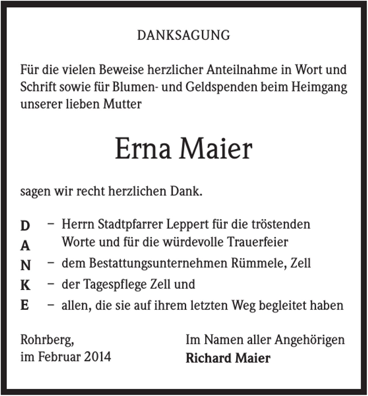<p>DANKSAGUNG<br />Für die vielen Beweise herzlicher Anteilnahme in Wort und<br />Schrift sowie für Blumen- und Geldspenden beim Heimgang<br />unserer lieben Mutter</p><p>Erna Maier<br />sagen wir recht herzlichen Dank.</p><p>D<br />A<br />N<br />K<br />E</p><p>– Herrn Stadtpfarrer Leppert für die tröstenden<br />Worte und für die würdevolle Trauerfeier<br />– dem Bestattungsunternehmen Rümmele, Zell<br />– der Tagespflege Zell und<br />– allen, die sie auf ihrem letzten Weg begleitet haben</p><p>Rohrberg,<br />im Februar 2014</p><p>Im Namen aller Angehörigen<br />Richard Maier</p>