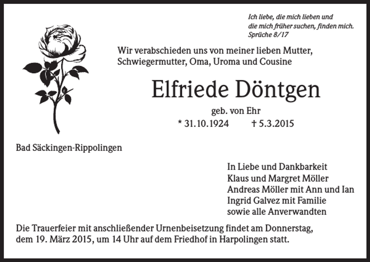 <p>Ich liebe, die mich lieben und<br />die mich früher suchen, finden mich.<br />Sprüche 8/17</p><p>Wir verabschieden uns von meiner lieben Mutter,<br />Schwiegermutter, Oma, Uroma und Cousine</p><p>Elfriede Döntgen<br />geb. von Ehr<br />* 31.10.1924<br />† 5.3.2015<br />Bad Säckingen-Rippolingen<br />In Liebe und Dankbarkeit<br />Klaus und Margret Möller<br />Andreas Möller mit Ann und Ian<br />Ingrid Galvez mit Familie<br />sowie alle Anverwandten<br />Die Trauerfeier mit anschließender Urnenbeisetzung findet am Donnerstag,<br />dem 19. März 2015, um 14 Uhr auf dem Friedhof in Harpolingen statt.</p>