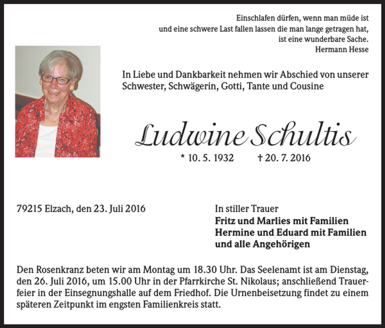 <p>Einschlafen dürfen, wenn man müde ist<br />und eine schwere Last fallen lassen die man lange getragen hat,<br />ist eine wunderbare Sache.<br />Hermann Hesse</p><p>In Liebe und Dankbarkeit nehmen wir Abschied von unserer<br />Schwester, Schwägerin, Gotti, Tante und Cousine</p><p>Ludwine Schultis<br />* 10. 5. 1932</p><p>79215 Elzach, den 23. Juli 2016</p><p>† 20. 7. 2016</p><p>In stiller Trauer<br />Fritz und Marlies mit Familien<br />Hermine und Eduard mit Familien<br />und alle Angehörigen</p><p>Den Rosenkranz beten wir am Montag um 18.30 Uhr. Das Seelenamt ist am Dienstag,<br />den 26. Juli 2016, um 15.00 Uhr in der Pfarrkirche St. Nikolaus; anschließend Trauerfeier in der Einsegnungshalle auf dem Friedhof. Die Urnenbeisetzung findet zu einem<br />späteren Zeitpunkt im engsten Familienkreis statt.</p>