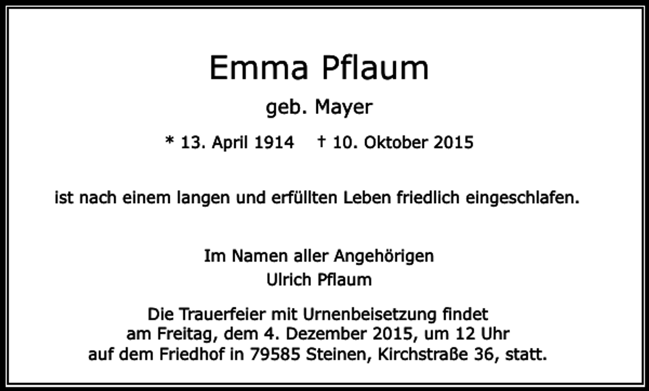 <p>Emma Pflaum<br />geb. Mayer<br />* 13. April 1914</p><p>† 10. Oktober 2015</p><p>ist nach einem langen und erfüllten Leben friedlich eingeschlafen.<br />Im Namen aller Angehörigen<br />Ulrich Pflaum<br />Die Trauerfeier mit Urnenbeisetzung findet<br />am Freitag, dem 4. Dezember 2015, um 12 Uhr<br />auf dem Friedhof in 79585 Steinen, Kirchstraße 36, statt.</p>