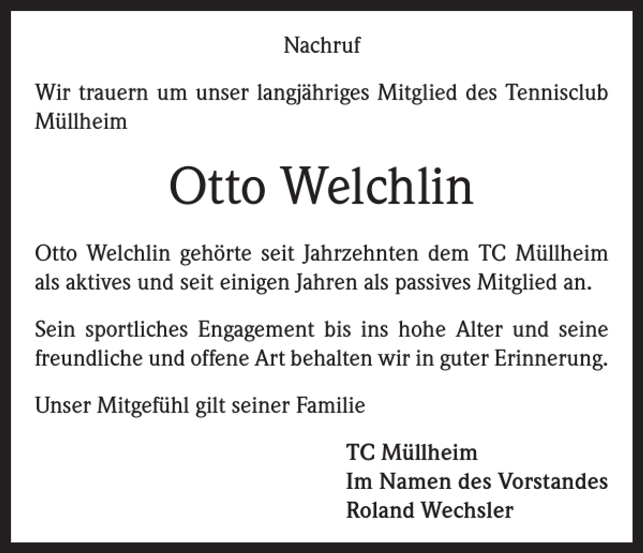 <p>Nachruf<br />Wir trauern um unser langjähriges Mitglied des Tennisclub<br />Müllheim</p><p>Otto Welchlin<br />Otto Welchlin gehörte seit Jahrzehnten dem TC Müllheim<br />als aktives und seit einigen Jahren als passives Mitglied an.<br />Sein sportliches Engagement bis ins hohe Alter und seine<br />freundliche und offene Art behalten wir in guter Erinnerung.<br />Unser Mitgefühl gilt seiner Familie<br />TC Müllheim<br />Im Namen des Vorstandes<br />Roland Wechsler</p>