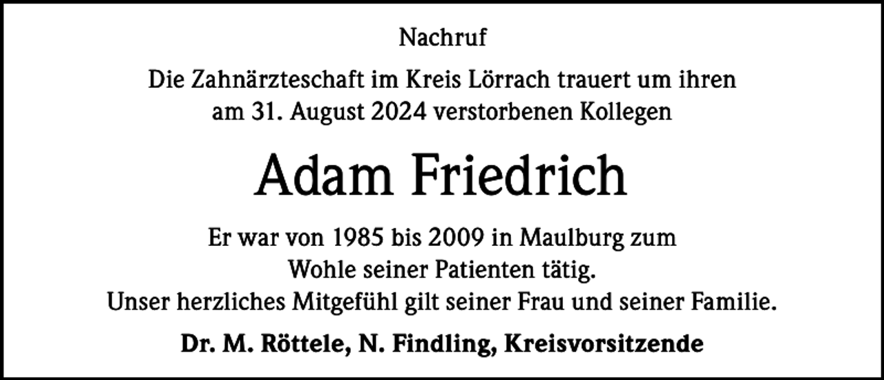 <p>Nachruf<br />Die Zahnärzteschaft im Kreis Lörrach trauert um ihren<br />am 31. August 2024 verstorbenen Kollegen</p><p>Adam Friedrich<br />Er war von 1985 bis 2009 in Maulburg zum<br />Wohle seiner Patienten tätig.<br />Unser herzliches Mitgefühl gilt seiner Frau und seiner Familie.<br />Dr. M. Röttele, N. Findling, Kreisvorsitzende</p>