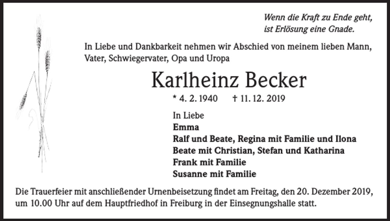 <p>Wenn die Kraft zu Ende geht,<br />ist Erlösung eine Gnade.</p><p>In Liebe und Dankbarkeit nehmen wir Abschied von meinem lieben Mann,<br />Vater, Schwiegervater, Opa und Uropa</p><p>Karlheinz Becker<br />* 4. 2. 1940</p><p>† 11. 12. 2019</p><p>In Liebe<br />Emma<br />Ralf und Beate, Regina mit Familie und Ilona<br />Beate mit Christian, Stefan und Katharina<br />Frank mit Familie<br />Susanne mit Familie<br />Die Trauerfeier mit anschließender Urnenbeisetzung findet am Freitag, den 20. Dezember 2019,<br />um 10.00 Uhr auf dem Hauptfriedhof in Freiburg in der Einsegnungshalle statt.</p>