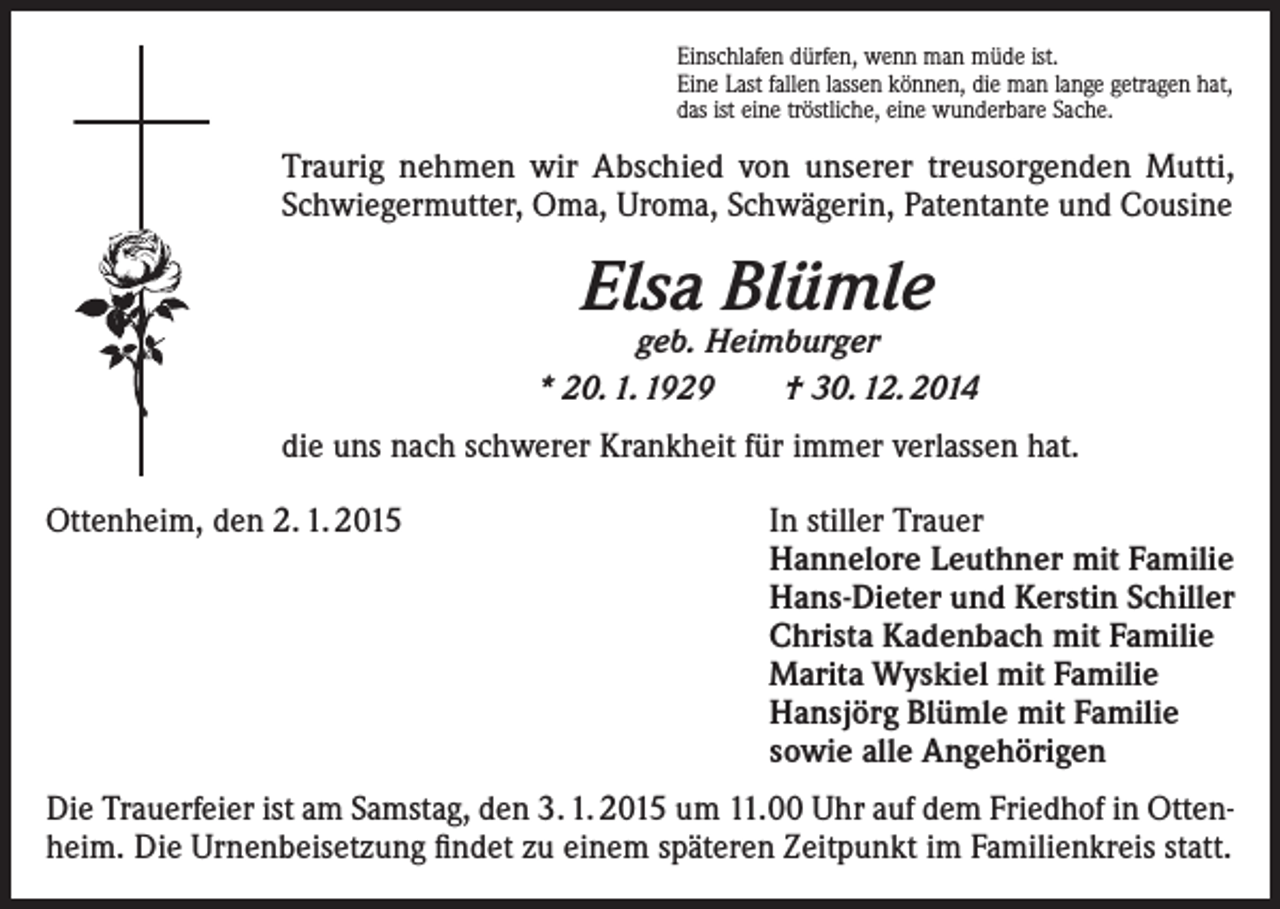 <p>Einschlafen dürfen, wenn man müde ist.<br />Eine Last fallen lassen können, die man lange getragen hat,<br />das ist eine tröstliche, eine wunderbare Sache.</p><p>Traurig nehmen wir Abschied von unserer treusorgenden Mutti,<br />Schwiegermutter, Oma, Uroma, Schwägerin, Patentante und Cousine</p><p>Elsa Blümle</p><p>geb. Heimburger<br />* 20. 1. 1929<br />† 30. 12. 2014<br />die uns nach schwerer Krankheit für immer verlassen hat.<br />Ottenheim, den 2. 1. 2015</p><p>In stiller Trauer<br />Hannelore Leuthner mit Familie<br />Hans-Dieter und Kerstin Schiller<br />Christa Kadenbach mit Familie<br />Marita Wyskiel mit Familie<br />Hansjörg Blümle mit Familie<br />sowie alle Angehörigen</p><p>Die Trauerfeier ist am Samstag, den 3. 1. 2015 um 11.00 Uhr auf dem Friedhof in Ottenheim. Die Urnenbeisetzung findet zu einem späteren Zeitpunkt im Familienkreis statt.</p>