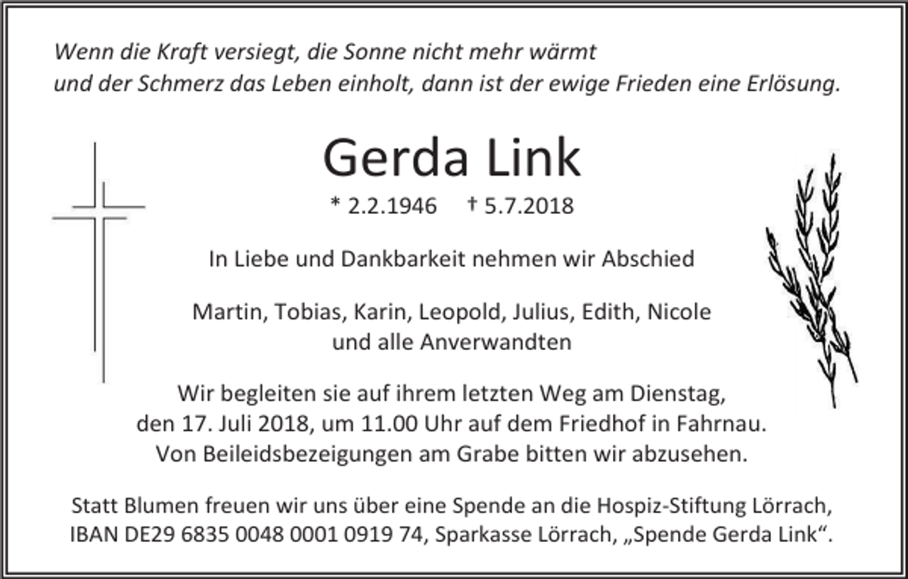 <p>Wenn die Kraft versiegt, die Sonne nicht mehr wärmt<br />und der Schmer das Leben einholt, dann ist der ewige Frieden eine Erlösung.</p><p>Gerda Link<br />* 2.2.1946</p><p>† 5.7.2018</p><p>In Liebe und Dankbarkeit nehmen wir Abschied<br />Martin, Tobias, Karin, Leopold, Julius, Edith, Nicole<br />und alle Anverwandten<br />Wir begleiten sie auf ihrem letzten Weg am Dienstag,<br />den 17. Juli 2018, um 11.00 Uhr auf dem Friedhof in Fahrnau.<br />Von Beileidsbezeigungen am Grabe bitten wir abzusehen.<br />Statt Blumen freuen wir uns über eine Spende an die Hospiz-Stiftung Lörrach,<br />IBAN DE29 6835 0048 0001 0919 74, Sparkasse Lörrach, „Spende Gerda Link“.</p>