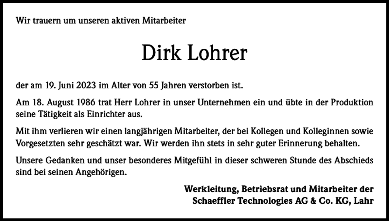 <p>Wir trauern um unseren aktiven Mitarbeiter</p><p>Dirk Lohrer<br />der am 19. Juni 2023 im Alter von 55 Jahren verstorben ist.<br />Am 18. August 1986 trat Herr Lohrer in unser Unternehmen ein und übte in der Produktion<br />seine Tätigkeit als Einrichter aus.<br />Mit ihm verlieren wir einen langjährigen Mitarbeiter, der bei Kollegen und Kolleginnen sowie<br />Vorgesetzten sehr geschätzt war. Wir werden ihn stets in sehr guter Erinnerung behalten.<br />Unsere Gedanken und unser besonderes Mitgefühl in dieser schweren Stunde des Abschieds<br />sind bei seinen Angehörigen.<br />Werkleitung, Betriebsrat und Mitarbeiter der<br />Schaeffler Technologies AG &amp; Co. KG, Lahr</p>