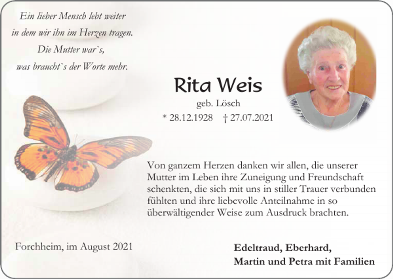<p>Ein lieber Mensch lebt weiter<br />in dem wir ihn im Herzen tragen.<br />Die Mutter war`s,<br />was braucht`s der Worte mehr.</p><p>Rita Weis<br />geb. Lösch<br />* 28.12.1928 † 27.07.2021</p><p>Von ganzem Herzen danken wir allen, die unserer<br />Mutter im Leben ihre Zuneigung und Freundschaft<br />schenkten, die sich mit uns in stiller Trauer verbunden<br />fühlten und ihre liebevolle Anteilnahme in so<br />überwältigender Weise zum Ausdruck brachten.<br />Forchheim, im August 2021</p><p>Edeltraud, Eberhard,<br />Martin und Petra mit Familien</p>