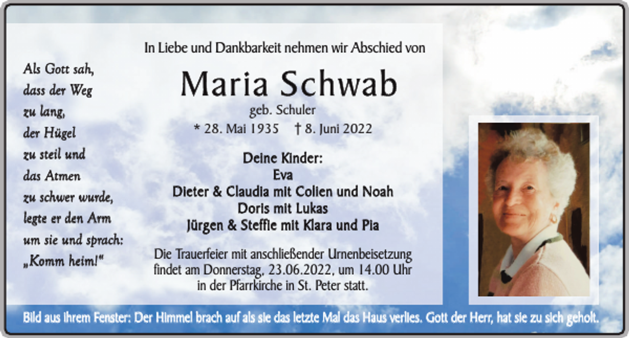 <p>In Liebe und Dankbarkeit nehmen wir Abschied von<br />Als Gott sah,<br />dass der Weg<br />zu lang,<br />der Hügel<br />zu steil und<br />das Atmen<br />zu schwer wurde,<br />legte er den Arm<br />um sie und sprach:<br />„Komm heim!“</p><p>Maria Schwab<br />geb. Schuler<br />* 28. Mai 1935 8. Juni 2022</p><p>Deine Kinder:<br />Eva<br />Dieter &amp; Claudia mit Colien und Noah<br />Doris mit Lukas<br />Jürgen &amp; Steffie mit Klara und Pia</p><p>Die Trauerfeier mit anschließender Urnenbeisetzung<br />findet am Donnerstag, 23.06.2022, um 14.00 Uhr<br />in der Pfarrkirche in St. Peter statt.</p><p>Bild aus ihrem Fenster: Der Himmel brach auf als sie das letzte Mal das Haus verlies. Gott der Herr, hat sie zu sich geholt.</p>