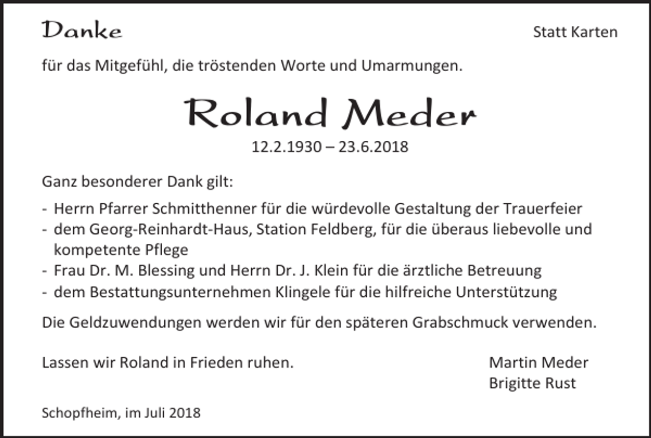 <p>Danke</p><p>Statt Karten</p><p>für das Mitgefühl, die tröstenden Worte und Umarmungen.</p><p>Roland Meder<br />12.2.1930 – 23.6.2018<br />Gan besonderer Dank gilt:<br />- Herrn Pfarrer Schmitthenner für die würdevolle Gestaltung der Trauerfeier<br />- dem Georg-Reinhardt-Haus, Station Feldberg, für die überaus liebevolle und<br />kompetente Pflege<br />- Frau Dr. M. Blessing und Herrn Dr. J. Klein für die är tliche Betreuung<br />- dem Bestattungsunternehmen Klingele für die hilfreiche Unterstüt ung<br />Die Geld uwendungen werden wir für den späteren Grabschmuck verwenden.<br />Lassen wir Roland in Frieden ruhen.<br />Schopfheim, im Juli 2018</p><p>Martin Meder<br />Brigitte Rust</p>