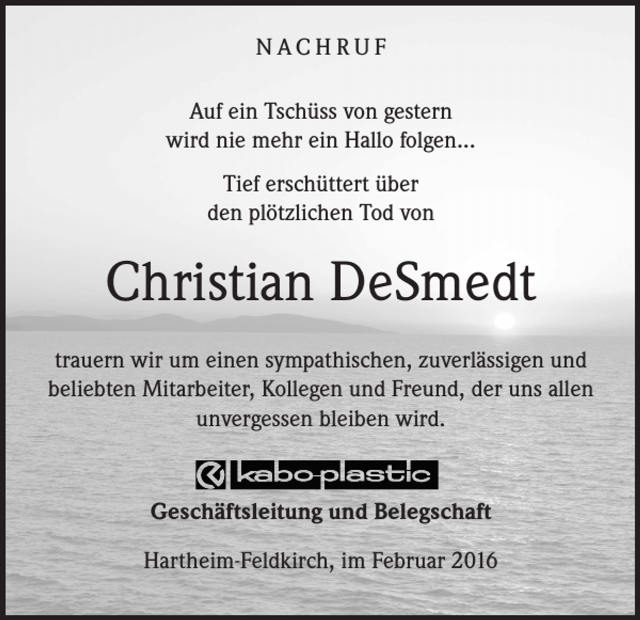 <p>NACHRUF<br />Auf ein Tschüss von gestern<br />wird nie mehr ein Hallo folgen...<br />Tief erschüttert über<br />den plötzlichen Tod von</p><p>Christian DeSmedt<br />trauern wir um einen sympathischen, zuverlässigen und<br />beliebten Mitarbeiter, Kollegen und Freund, der uns allen<br />unvergessen bleiben wird.</p><p>Geschäftsleitung und Belegschaft<br />Hartheim-Feldkirch, im Februar 2016</p>