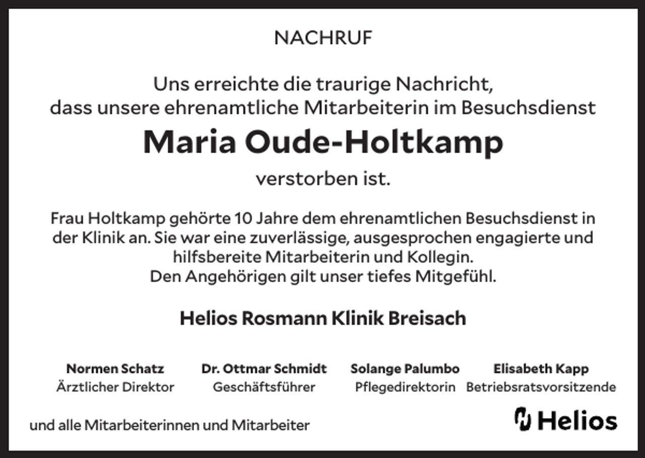 <p>NACHRUF<br />Uns erreichte die traurige Nachricht,<br />dass unsere ehrenamtliche Mitarbeiterin im Besuchsdienst</p><p>Maria Oude-Holtkamp<br />verstorben ist.</p><p>Frau Holtkamp gehörte 10 Jahre dem ehrenamtlichen Besuchsdienst in<br />der Klinik an. Sie war eine zuverlässige, ausgesprochen engagierte und<br />hilfsbereite Mitarbeiterin und Kollegin.<br />Den Angehörigen gilt unser tiefes Mitgefühl.</p><p>Helios Rosmann Klinik Breisach<br />Normen Schatz<br />Ärztlicher Direktor</p><p>Dr. Ottmar Schmidt<br />Geschäftsführer</p><p>und alle Mitarbeiterinnen und Mitarbeiter</p><p>Solange Palumbo<br />Elisabeth Kapp<br />Pflegedirektorin Betriebsratsvorsitzende</p>