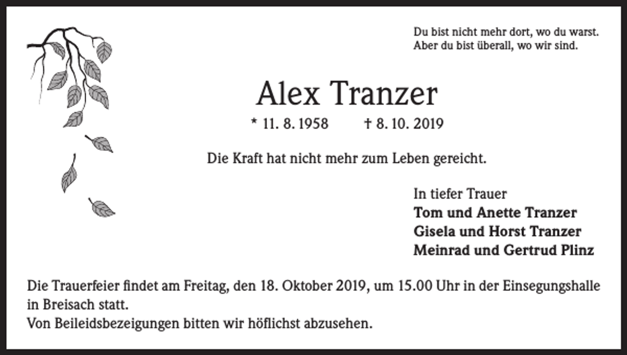 <p>Du bist nicht mehr dort, wo du warst.<br />Aber du bist überall, wo wir sind.</p><p>Alex Tranzer<br />* 11. 8. 1958</p><p>† 8. 10. 2019</p><p>Die Kraft hat nicht mehr zum Leben gereicht.<br />In tiefer Trauer<br />Tom und Anette Tranzer<br />Gisela und Horst Tranzer<br />Meinrad und Gertrud Plinz<br />Die Trauerfeier findet am Freitag, den 18. Oktober 2019, um 15.00 Uhr in der Einsegungshalle<br />in Breisach statt.<br />Von Beileidsbezeigungen bitten wir höflichst abzusehen.</p>