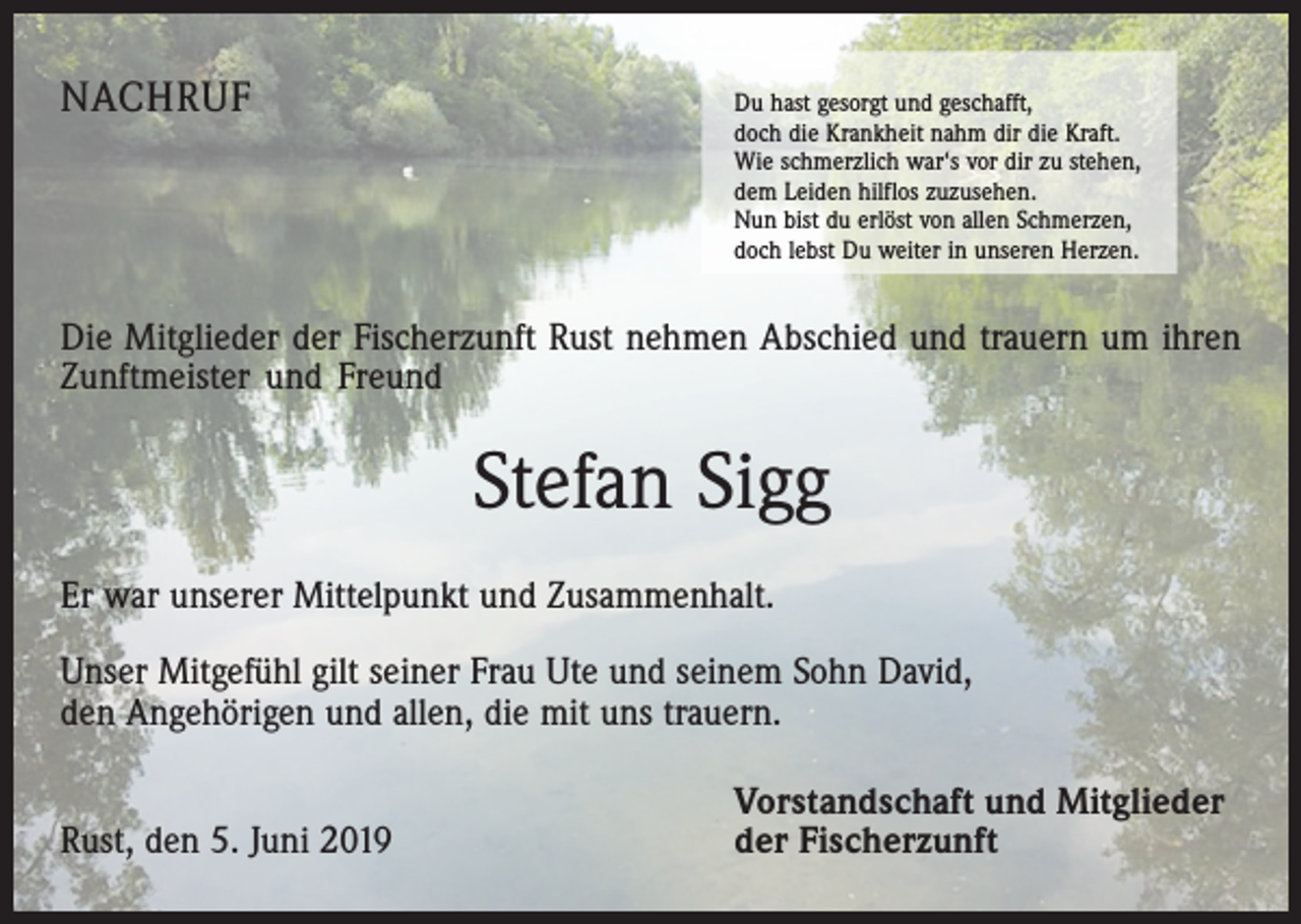 <p>NACHRUF</p><p>Du hast gesorgt und geschafft,</p><p>doch die Krankheit nahm dir die Kraft.<br />Wie schmerzlich war‘s vor dir zu stehen,<br />dem Leiden hilflos zuzusehen.<br />Nun bist du erlöst von allen Schmerzen,<br />doch lebst Du weiter in unseren Herzen.</p><p>Die Mitglieder der Fischerzunft Rust nehmen Abschied und trauern um ihren<br />Z­ unftmeister und Freund</p><p>Stefan Sigg<br />Er war unserer Mittelpunkt und Zusammenhalt.<br />Unser Mitgefühl gilt seiner Frau Ute und seinem Sohn David,<br />den Angehörigen und allen, die mit uns trauern.</p><p>Rust, den 5. Juni 2019</p><p>Vorstandschaft und Mitglieder<br />der Fischerzunft</p>