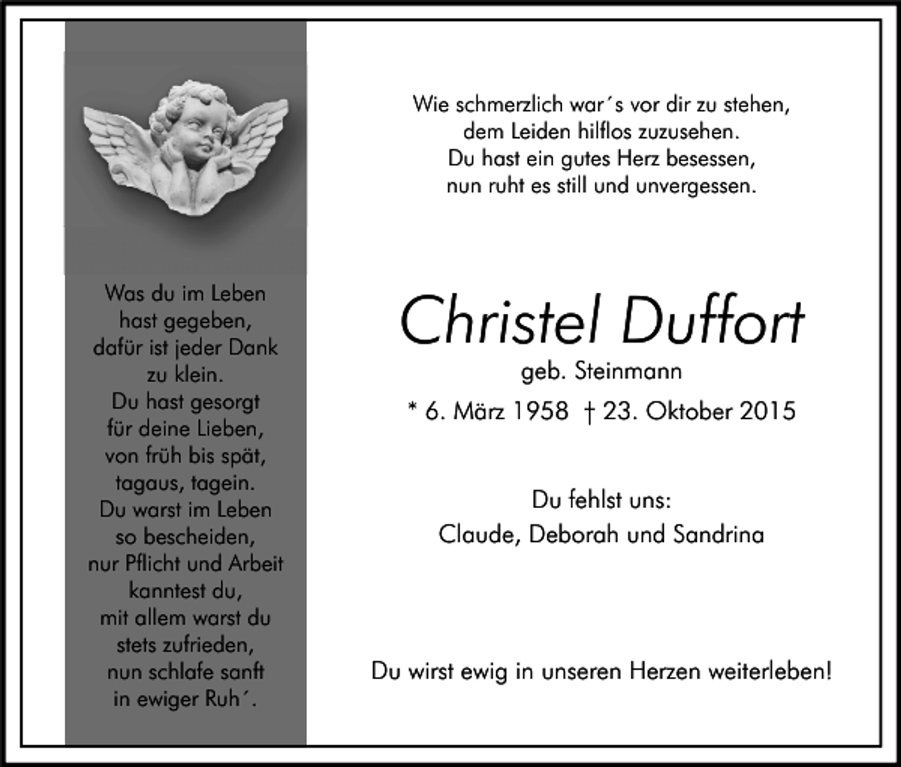 <p>Wie schmerzlich war´s vor dir zu stehen,<br />dem Leiden hilflos zuzusehen.<br />Du hast ein gutes Herz besessen,<br />nun ruht es still und unvergessen.</p><p>Was du im Leben<br />hast gegeben,<br />dafür ist jeder Dank<br />zu klein.<br />Du hast gesorgt<br />für deine Lieben,<br />von früh bis spät,<br />tagaus, tagein.<br />Du warst im Leben<br />so bescheiden,<br />nur Pflicht und Arbeit<br />kanntest du,<br />mit allem warst du<br />stets zufrieden,<br />nun schlafe sanft<br />in ewiger Ruh´.</p><p>Christel Duffort<br />geb. Steinmann</p><p>* 6. März 1958 † 23. Oktober 2015<br />Du fehlst uns:<br />Claude, Deborah und Sandrina</p><p>Du wirst ewig in unseren Herzen weiterleben!</p>