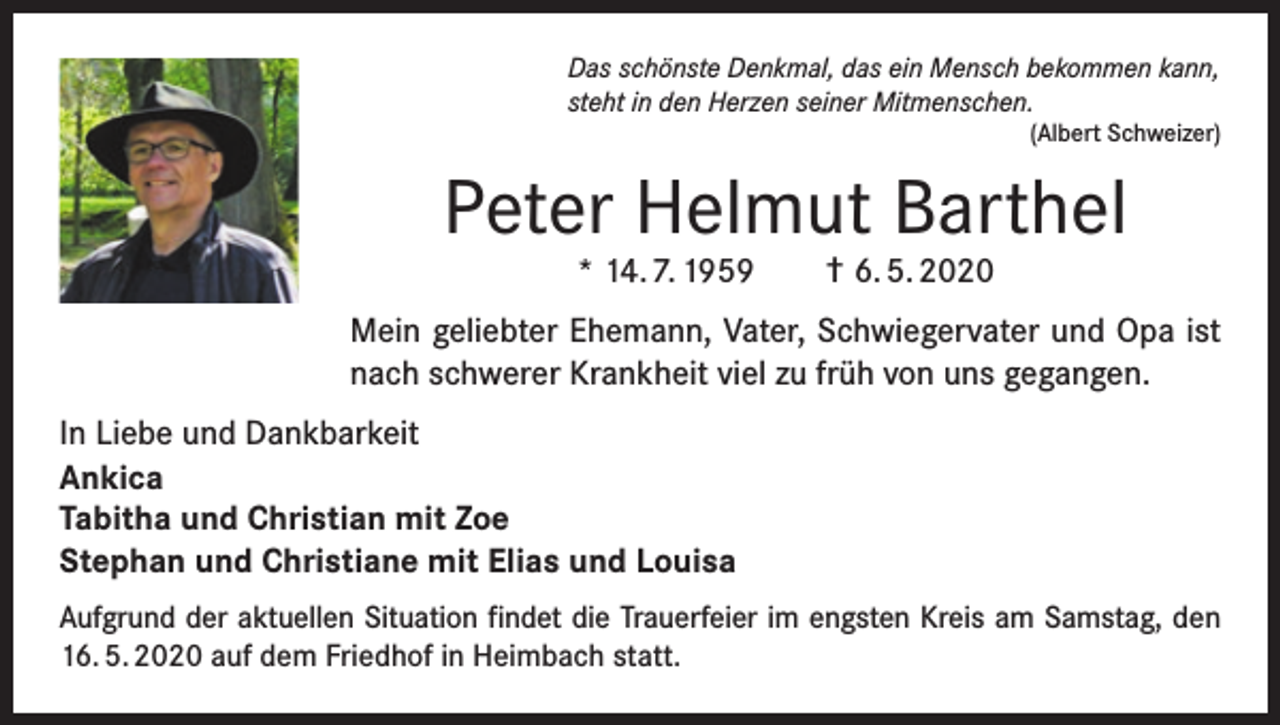 <p>Das schönste Denkmal, das ein Mensch bekommen kann,<br />steht in den Herzen seiner Mitmenschen.<br />(Albert Schweizer)</p><p>Peter Helmut Barthel<br />* 14. 7. 1959</p><p>† 6. 5. 2020</p><p>Mein geliebter Ehemann, Vater, Schwiegervater und Opa ist<br />nach schwerer Krankheit viel zu früh von uns gegangen.<br />In Liebe und Dankbarkeit<br />Ankica<br />Tabitha und Christian mit Zoe<br />Stephan und Christiane mit Elias und Louisa<br />Aufgrund der aktuellen Situation findet die Trauerfeier im engsten Kreis am Samstag, den<br />16. 5. 2020 auf dem Friedhof in Heimbach statt.</p>