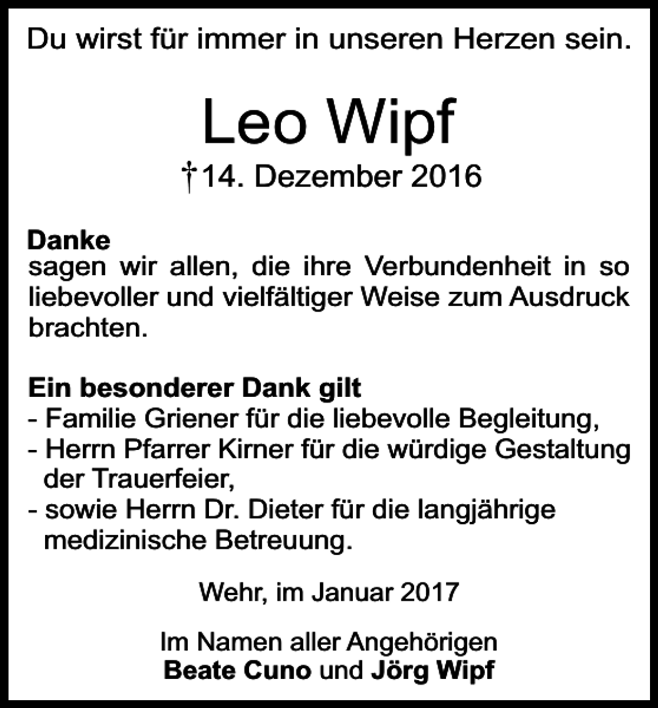 <p>Du wirst für immer in unseren Herzen sein.</p><p>Leo Wipf</p><p>14. Dezember 2016<br />Danke<br />sagen wir allen, die ihre Verbundenheit in so<br />liebevoller und vielfältiger Weise zum Ausdruck<br />brachten.<br />Ein besonderer Dank gilt<br />- Familie Griener für die liebevolle Begleitung,<br />- Herrn Pfarrer Kirner für die würdige Gestaltung<br />der Trauerfeier,<br />- sowie Herrn Dr. Dieter für die langjährige<br />medizinische Betreuung.<br />Wehr, im Januar 2017<br />Im Namen aller Angehörigen<br />Beate Cuno und Jörg Wipf</p>