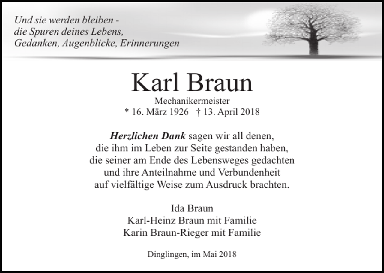 <p>Und sie werden bleiben die Spuren deines Lebens,<br />Gedanken, Augenblicke, Erinnerungen</p><p>Karl Braun</p><p>Mechanikermeister<br />* 16. März 1926 † 13. April 2018</p><p>Herzlichen Dank sagen wir all denen,<br />die ihm im Leben zur Seite gestanden haben,<br />die seiner am Ende des Lebensweges gedachten<br />und ihre Anteilnahme und Verbundenheit<br />auf vielfältige Weise zum Ausdruck brachten.<br />Ida Braun<br />Karl-Heinz Braun mit Familie<br />Karin Braun-Rieger mit Familie<br />Dinglingen, im Mai 2018</p>