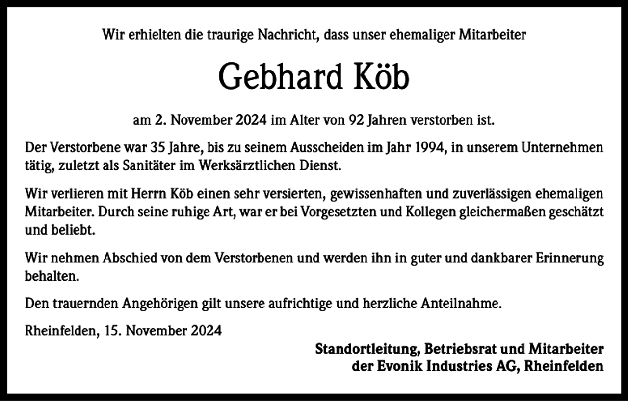 <p>Wir erhielten die traurige Nachricht, dass unser ehemaliger Mitarbeiter</p><p>Gebhard Köb<br />am 2. November 2024 im Alter von 92 Jahren verstorben ist.<br />Der Verstorbene war 35 Jahre, bis zu seinem Ausscheiden im Jahr 1994, in unserem Unternehmen<br />tätig, zuletzt als Sanitäter im Werksärztlichen Dienst.<br />Wir verlieren mit Herrn Köb einen sehr versierten, gewissenhaften und zuverlässigen ehemaligen<br />Mitarbeiter. Durch seine ruhige Art, war er bei Vorgesetzten und Kollegen gleichermaßen geschätzt<br />und beliebt.<br />Wir nehmen Abschied von dem Verstorbenen und werden ihn in guter und dankbarer Erinnerung<br />behalten.<br />Den trauernden Angehörigen gilt unsere aufrichtige und herzliche Anteilnahme.<br />Rheinfelden, 15. November 2024<br />Standortleitung, Betriebsrat und Mitarbeiter<br />der Evonik Industries AG, Rheinfelden</p>