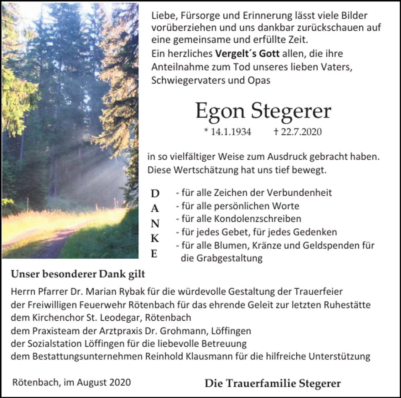 <p>Liebe, Fürsorge und Erinnerung lässt viele Bilder<br />vorüberziehen und uns dankbar zurückschauen auf<br />eine gemeinsame und erfüllte Zeit.<br />Ein herzliches Vergelt´s Gott allen, die ihre<br />Anteilnahme zum Tod unseres lieben Vaters,<br />Schwiegervaters und Opas</p><p>Egon Stegerer<br />* 14.1.1934</p><p>† 22.7.2020</p><p>in so vielfältiger Weise zum Ausdruck gebracht haben.<br />Diese Wertschätzung hat uns tief bewegt.</p><p>D<br />A<br />N<br />K<br />E</p><p>- für alle Zeichen der Verbundenheit<br />- für alle persönlichen Worte<br />- für alle Kondolenzschreiben<br />- für jedes Gebet, für jedes Gedenken<br />- für alle Blumen, Kränze und Geldspenden für<br />die Grabgestaltung</p><p>Unser besonderer Dank gilt<br />Herrn Pfarrer Dr. Marian Rybak für die würdevolle Gestaltung der Trauerfeier<br />der Freiwilligen Feuerwehr Rötenbach für das ehrende Geleit zur letzten Ruhestätte<br />dem Kirchenchor St. Leodegar, Rötenbach<br />dem Praxisteam der Arztpraxis Dr. Grohmann, Löffingen<br />der Sozialstation Löffingen für die liebevolle Betreuung<br />dem Bestattungsunternehmen Reinhold Klausmann für die hilfreiche Unterstützung</p><p>Rötenbach, im August 2020</p><p>Die Trauerfamilie Stegerer</p>