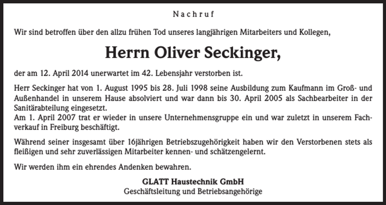 <p>Nachruf<br />Wir sind betroffen über den allzu frühen Tod unseres langjährigen Mitarbeiters und Kollegen,</p><p>Herrn Oliver Seckinger,<br />der am 12. April 2014 unerwartet im 42. Lebensjahr ver­storben ist.<br />Herr Seckinger hat von 1. August 1995 bis 28. Juli 1998 seine Ausbildung zum Kaufmann im Groß- und<br />Außenhandel in unserem Hause absolviert und war dann bis 30. April 2005 als Sachbearbeiter in der<br />Sanitär­abteilung eingesetzt.<br />Am 1. April 2007 trat er wieder in unsere Unternehmensgruppe ein und war zuletzt in unserem Fachverkauf in Freiburg beschäftigt.<br />Während seiner insgesamt über 16jährigen Betriebszugehörigkeit haben wir den Verstorbenen stets als<br />fleißigen und sehr zuverlässigen Mitarbeiter kennen- und schätzengelernt.<br />Wir werden ihm ein ehrendes Andenken bewahren.<br />GLATT Haustechnik GmbH<br />Geschäftsleitung und Betriebsangehörige</p>