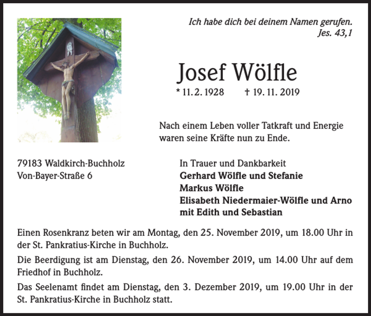 <p>Ich habe dich bei deinem Namen gerufen.<br />Jes. 43,1</p><p>Josef Wölfle</p><p>* 11. 2. 1928</p><p>† 19. 11. 2019</p><p>Nach einem Leben voller Tatkraft und Energie<br />waren seine Kräfte nun zu Ende.<br />79183 Waldkirch-Buchholz<br />Von-Bayer-Straße 6</p><p>In Trauer und Dankbarkeit<br />Gerhard Wölfle und Stefanie<br />Markus Wölfle<br />Elisabeth Niedermaier-Wölfle und Arno<br />mit Edith und Sebastian</p><p>Einen Rosenkranz beten wir am Montag, den 25. November 2019, um 18.00 Uhr in<br />der St. Pankratius-Kirche in Buchholz.<br />Die Beerdigung ist am Dienstag, den 26. November 2019, um 14.00 Uhr auf dem<br />Friedhof in Buchholz.<br />Das Seelenamt findet am Dienstag, den 3. Dezember 2019, um 19.00 Uhr in der<br />St. Pankratius-Kirche in Buchholz statt.</p>