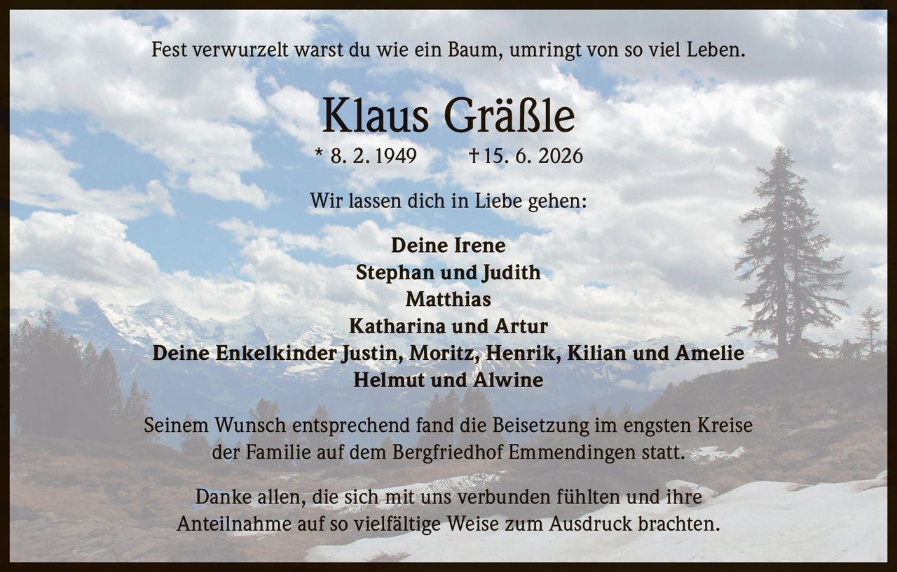 <p>Fest verwurzelt warst du wie ein Baum, umringt von so viel Leben.</p>

<p><strong>Klaus Gräßle</strong><br>
* 8. 2. 1949 † 15. 6. 2026</p>

<p>Wir lassen dich in Liebe gehen:</p>

<p><strong>Deine Irene</strong><br>
<strong>Stephan und Judith</strong><br>
<strong>Matthias</strong><br>
<strong>Katharina und Artur</strong><br>
<strong>Deine Enkelkinder Justin, Moritz, Henrik, Kilian und Amelie</strong><br>
<strong>Helmut und Alwine</strong></p>

<p>Seinem Wunsch entsprechend fand die Beisetzung im engsten Kreise der Familie auf dem Bergfriedhof Emmendingen statt.</p>

<p>Danke allen, die sich mit uns verbunden fühlten und ihre Anteilnahme auf so vielfältige Weise zum Ausdruck brachten.</p>
