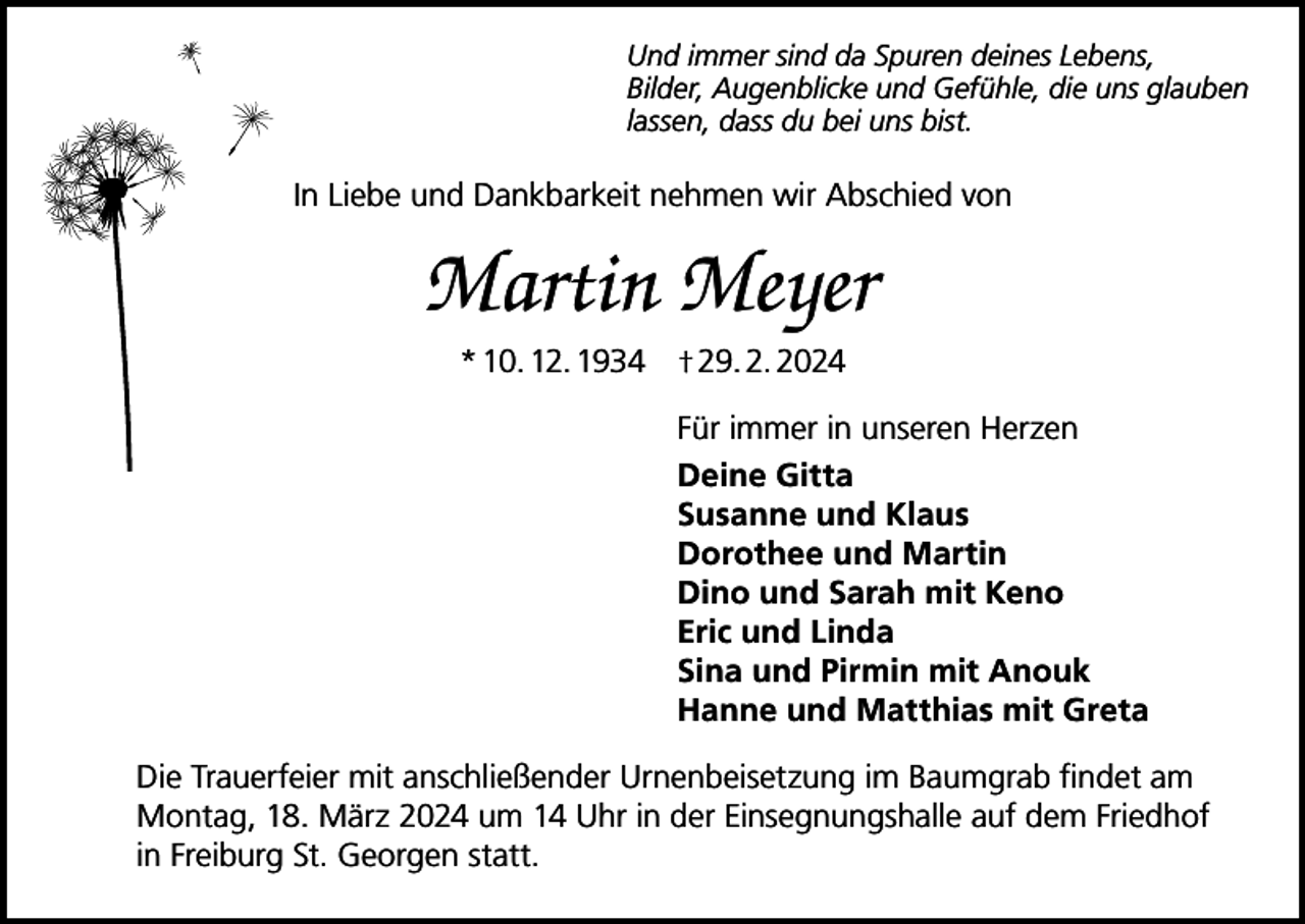 <p>Und immer sind da Spuren deines Lebens,<br />Bilder, Augenblicke und Gefühle, die uns glauben<br />lassen, dass du bei uns bist.</p><p>In Liebe und Dankbarkeit nehmen wir Abschied von</p><p>Martin Meyer<br />* 10. 12. 1934 † 29. 2. 2024<br />Für immer in unseren Herzen<br />Deine Gitta<br />Susanne und Klaus<br />Dorothee und Martin<br />Dino und Sarah mit Keno<br />Eric und Linda<br />Sina und Pirmin mit Anouk<br />Hanne und Matthias mit Greta<br />Die Trauerfeier mit anschließender Urnenbeisetzung im Baumgrab findet am<br />Montag, 18. März 2024 um 14 Uhr in der Einsegnungshalle auf dem Friedhof<br />in Freiburg St. Georgen statt.</p>
