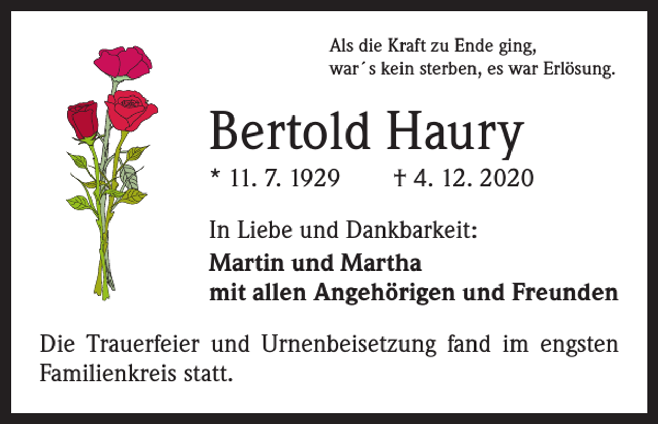 <p>Als die Kraft zu Ende ging,<br />war´s kein sterben, es war Erlösung.</p><p>Bertold Haury</p><p>* 11. 7. 1929 † 4. 12. 2020<br />In Liebe und Dankbarkeit:<br />Martin und Martha<br />mit allen Angehörigen und Freunden<br />Die Trauerfeier und Urnenbeisetzung fand im engsten<br />Familienkreis statt.</p>