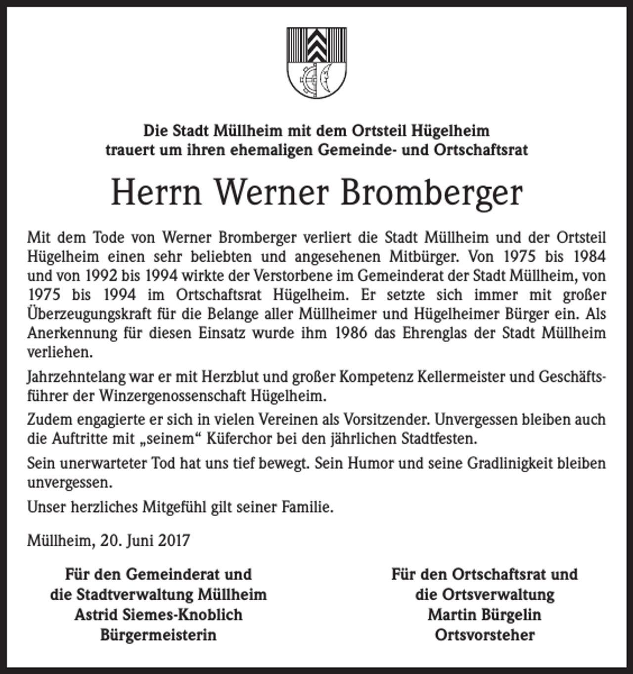 <p>Die Stadt Müllheim mit dem Ortsteil Hügelheim<br />trauert um ihren ehemaligen Gemeinde- und Ortschaftsrat</p><p>Herrn Werner Bromberger<br />Mit dem Tode von Werner Bromberger verliert die Stadt Müllheim und der Ortsteil<br />Hügelheim einen sehr beliebten und angesehenen Mitbürger. Von 1975 bis 1984<br />und von 1992 bis 1994 wirkte der Verstorbene im Gemeinderat der Stadt Müllheim, von<br />1975 bis 1994 im Ortschaftsrat Hügelheim. Er setzte sich immer mit großer<br />Überzeugungskraft für die Belange aller Müllheimer und Hügelheimer Bürger ein. Als<br />Anerkennung für diesen Einsatz wurde ihm 1986 das Ehrenglas der Stadt Müllheim<br />verliehen.<br />Jahrzehntelang war er mit Herzblut und großer Kompetenz Kellermeister und Geschäftsführer der Winzergenossenschaft Hügelheim.<br />Zudem engagierte er sich in vielen Vereinen als Vorsitzender. Unvergessen bleiben auch<br />die Auftritte mit „seinem“ Küferchor bei den jährlichen Stadtfesten.<br />Sein unerwarteter Tod hat uns tief bewegt. Sein Humor und seine Gradlinigkeit bleiben<br />unvergessen.<br />Unser herzliches Mitgefühl gilt seiner Familie.<br />Müllheim, 20. Juni 2017</p><p>Für den Gemeinderat und<br />die Stadtverwaltung Müllheim<br />Astrid Siemes-Knoblich<br />Bürgermeisterin</p><p>Für den Ortschaftsrat und<br />die Ortsverwaltung<br />Martin Bürgelin<br />Ortsvorsteher</p>