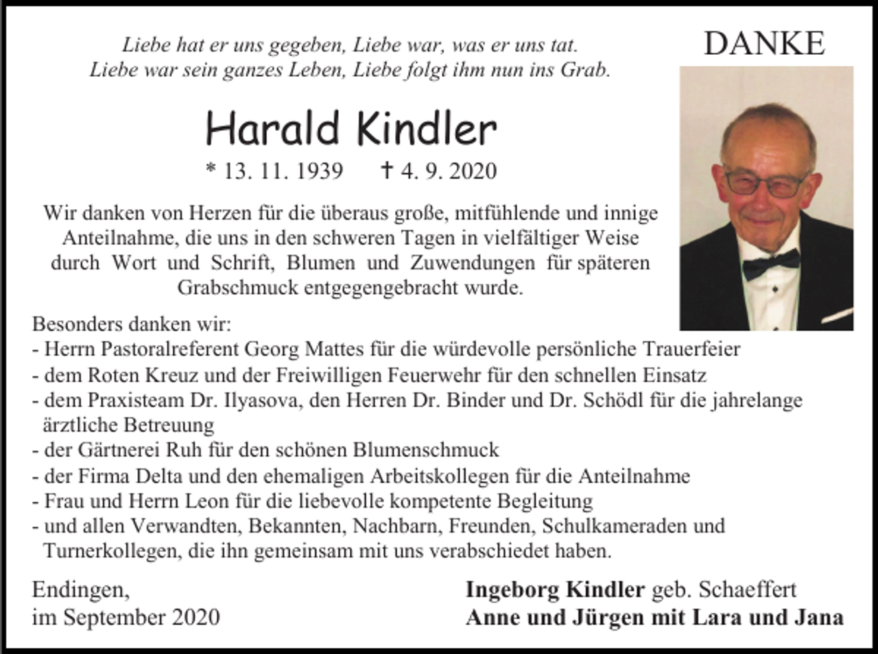 <p>Liebe hat er uns gegeben, Liebe war, was er uns tat.<br />Liebe war sein ganzes Leben, Liebe folgt ihm nun ins Grab.</p><p>DANKE</p><p>Harald Kindler<br />* 13. 11. 1939</p><p> 4. 9. 2020</p><p>Wir danken von Herzen für die überaus große, mitfühlende und innige<br />Anteilnahme, die uns in den schweren Tagen in vielfältiger Weise<br />durch Wort und Schrift, Blumen und Zuwendungen für späteren<br />Grabschmuck entgegengebracht wurde.<br />Besonders danken wir:<br />- Herrn Pastoralreferent Georg Mattes für die würdevolle persönliche Trauerfeier<br />- dem Roten Kreuz und der Freiwilligen Feuerwehr für den schnellen Einsatz<br />- dem Praxisteam Dr. Ilyasova, den Herren Dr. Binder und Dr. Schödl für die jahrelange<br />ärztliche Betreuung<br />- der Gärtnerei Ruh für den schönen Blumenschmuck<br />- der Firma Delta und den ehemaligen Arbeitskollegen für die Anteilnahme<br />- Frau und Herrn Leon für die liebevolle kompetente Begleitung<br />- und allen Verwandten, Bekannten, Nachbarn, Freunden, Schulkameraden und<br />Turnerkollegen, die ihn gemeinsam mit uns verabschiedet haben.</p><p>Endingen,<br />im September 2020</p><p>Ingeborg Kindler geb. Schaeffert<br />Anne und Jürgen mit Lara und Jana</p>