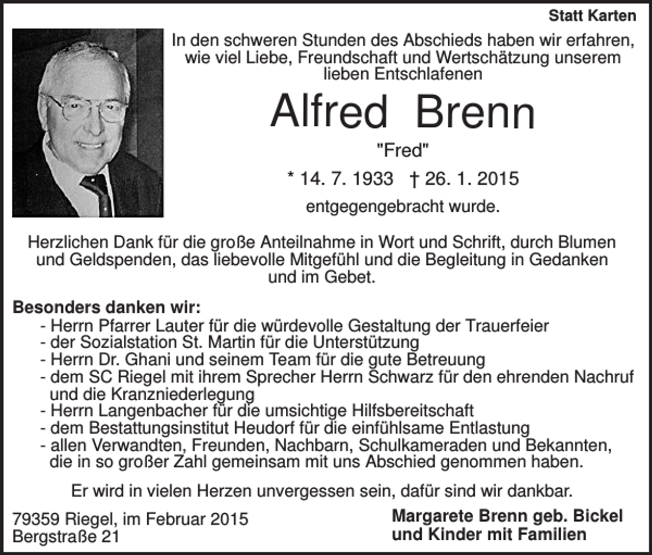 <p>Statt Karten</p><p>In den schweren Stunden des Abschieds haben wir erfahren,<br />wie viel Liebe, Freundschaft und Wertschätzung unserem<br />lieben Entschlafenen</p><p>Alfred Brenn<br />"Fred"<br />* 14. 7. 1933 † 26. 1. 2015<br />entgegengebracht wurde.<br />Herzlichen Dank für die große Anteilnahme in Wort und Schrift, durch Blumen<br />und Geldspenden, das liebevolle Mitgefühl und die Begleitung in Gedanken<br />und im Gebet.<br />Besonders danken wir:<br />- Herrn Pfarrer Lauter für die würdevolle Gestaltung der Trauerfeier<br />- der Sozialstation St. Martin für die Unterstützung<br />- Herrn Dr. Ghani und seinem Team für die gute Betreuung<br />- dem SC Riegel mit ihrem Sprecher Herrn Schwarz für den ehrenden Nachruf<br />und die Kranzniederlegung<br />- Herrn Langenbacher für die umsichtige Hilfsbereitschaft<br />- dem Bestattungsinstitut Heudorf für die einfühlsame Entlastung<br />- allen Verwandten, Freunden, Nachbarn, Schulkameraden und Bekannten,<br />die in so großer Zahl gemeinsam mit uns Abschied genommen haben.<br />Er wird in vielen Herzen unvergessen sein, dafür sind wir dankbar.<br />Margarete Brenn geb. Bickel<br />79359 Riegel, im Februar 2015<br />und Kinder mit Familien<br />Bergstraße 21</p>