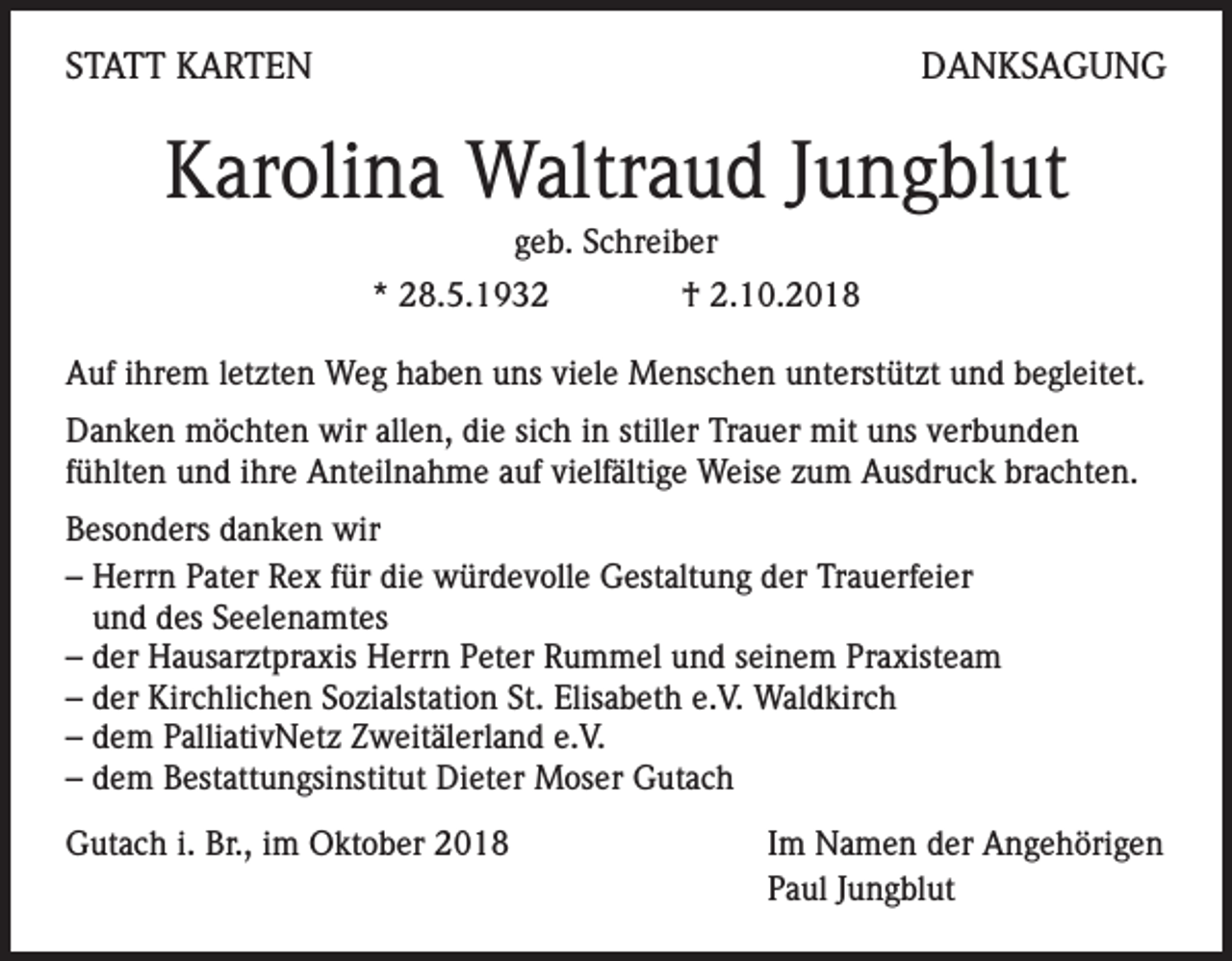<p>STATT KARTEN</p><p>DANKSAGUNG</p><p>Karolina Waltraud Jungblut<br />geb. Schreiber<br />* 28.5.1932</p><p>† 2.10.2018</p><p>Auf ihrem letzten Weg haben uns viele Menschen unterstützt und begleitet.<br />Danken möchten wir allen, die sich in stiller Trauer mit uns verbunden<br />fühlten und ihre Anteilnahme auf vielfältige Weise zum Ausdruck brachten.<br />Besonders danken wir<br />– Herrn Pater Rex für die würdevolle Gestaltung der Trauerfeier<br />und des Seelenamtes<br />– der Hausarztpraxis Herrn Peter Rummel und seinem Praxisteam<br />– der Kirchlichen Sozialstation St. Elisabeth e.V. Waldkirch<br />– dem PalliativNetz Zweitälerland e.V.<br />– dem Bestattungsinstitut Dieter Moser Gutach<br />Gutach i. Br., im Oktober 2018</p><p>Im Namen der Angehörigen<br />Paul Jungblut</p>