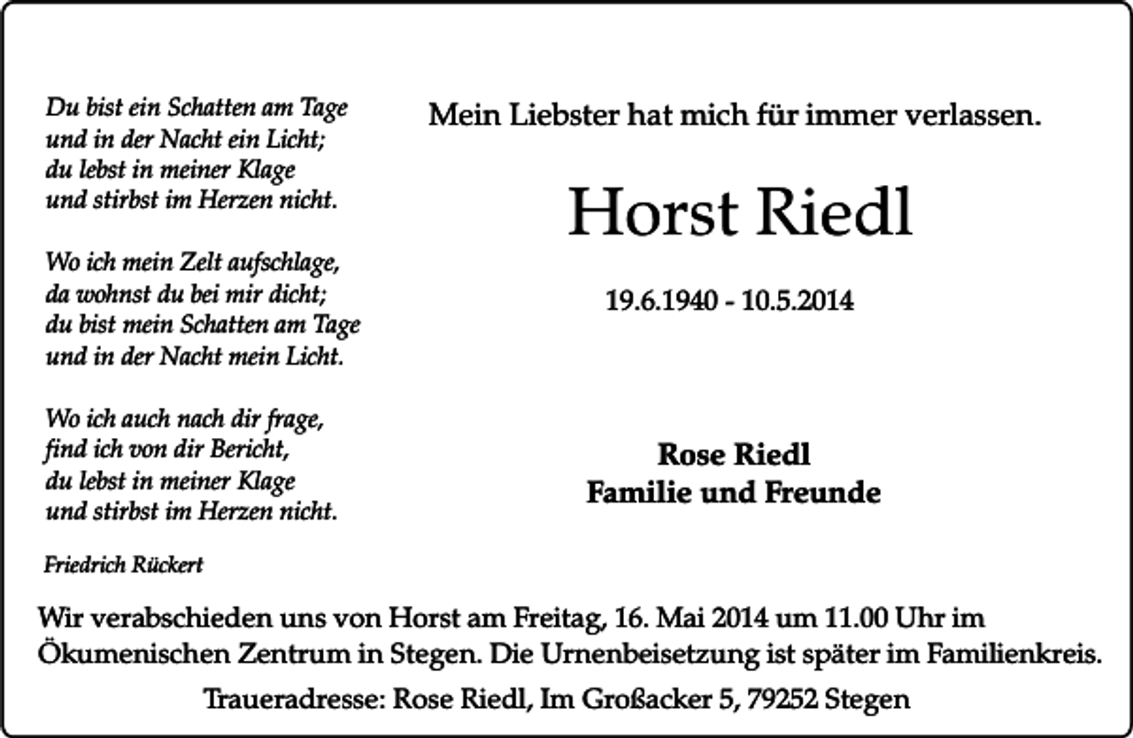 <p>Du bist ein Schatten am Tage<br />und in der Nacht ein Licht;<br />du lebst in meiner Klage<br />und stirbst im Herzen nicht.<br />Wo ich mein Zelt aufschlage,<br />da wohnst du bei mir dicht;<br />du bist mein Schatten am Tage<br />und in der Nacht mein Licht.<br />Wo ich auch nach dir frage,<br />find ich von dir Bericht,<br />du lebst in meiner Klage<br />und stirbst im Herzen nicht.</p><p>Mein Liebster hat mich für immer verlassen.</p><p>Horst Riedl<br />19.6.1940 - 10.5.2014</p><p>Rose Riedl<br />Familie und Freunde</p><p>Friedrich Rückert</p><p>Wir verabschieden uns von Horst am Freitag, 16. Mai 2014 um 11.00 Uhr im<br />Ökumenischen Zentrum in Stegen. Die Urnenbeisetzung ist später im Familienkreis.<br />Traueradresse: Rose Riedl, Im Großacker 5, 79252 Stegen</p>