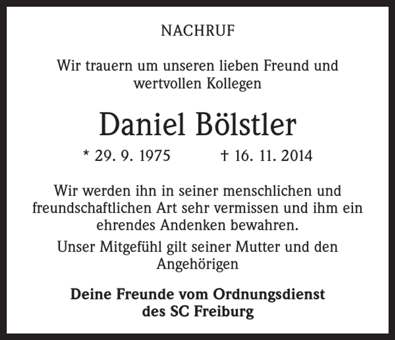 <p>NACHRUF<br />Wir trauern um unseren lieben Freund und<br />wertvollen Kollegen</p><p>Daniel Bölstler<br />* 29. 9. 1975 † 16. 11. 2014<br />Wir werden ihn in seiner menschlichen und<br />­freundschaftlichen Art sehr vermissen und ihm ein<br />ehrendes Andenken bewahren.<br />Unser Mitgefühl gilt seiner Mutter und den<br />­Angehörigen<br />Deine Freunde vom Ordnungsdienst<br />des SC Freiburg</p>