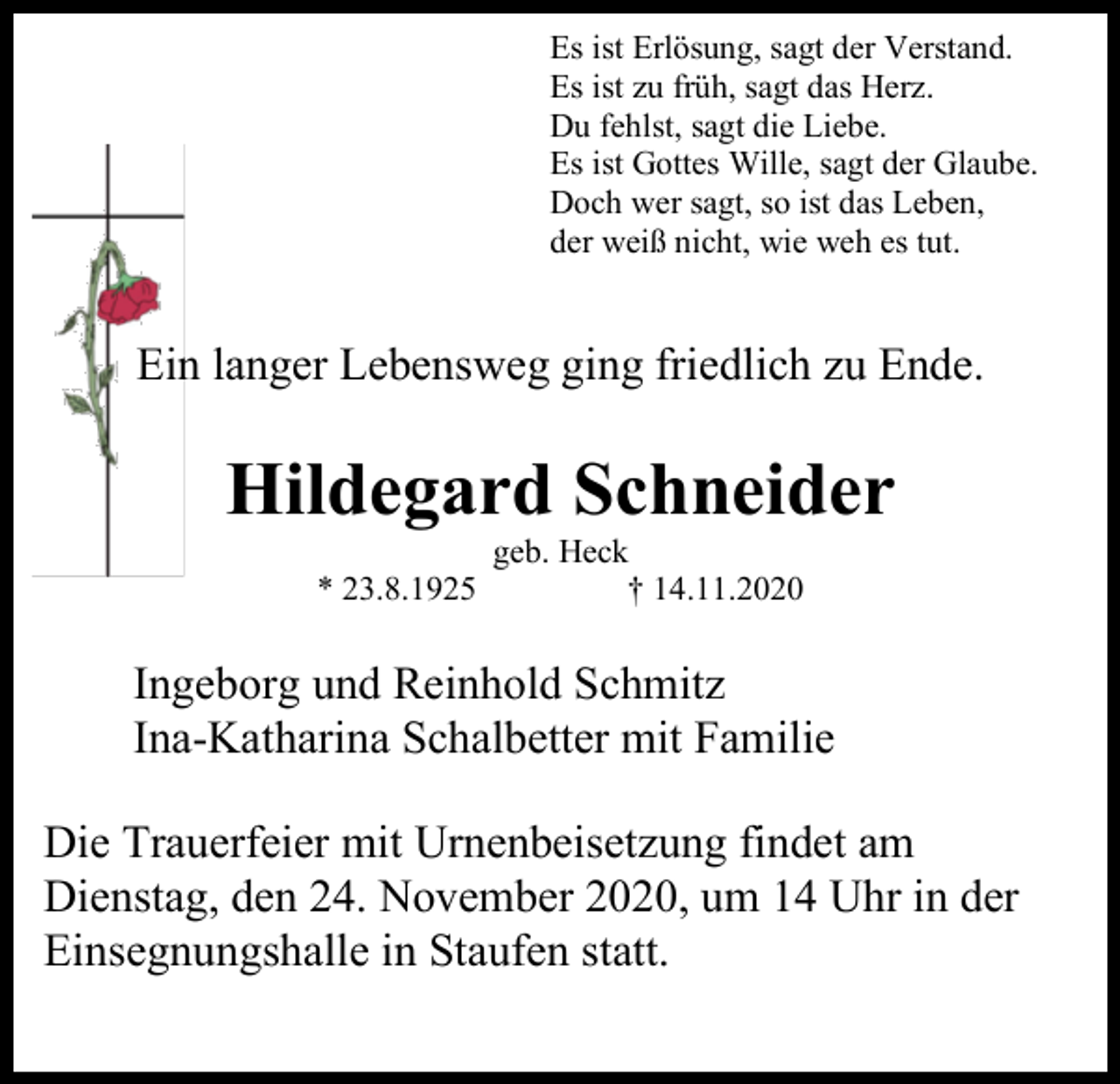 <p>Es ist Erlösung, sagt der Verstand.<br />Es ist zu früh, sagt das Herz.<br />Du fehlst, sagt die Liebe.<br />Es ist Gottes Wille, sagt der Glaube.<br />Doch wer sagt, so ist das Leben,<br />der weiß nicht, wie weh es tut.</p><p>Ein langer Lebensweg ging friedlich zu Ende.</p><p>Hildegard Schneider<br />* 23.8.1925</p><p>geb. Heck<br />† 14.11.2020</p><p>Ingeborg und Reinhold Schmitz<br />Ina-Katharina Schalbetter mit Familie<br />Die Trauerfeier mit Urnenbeisetzung findet am<br />Dienstag, den 24. November 2020, um 14 Uhr in der<br />Einsegnungshalle in Staufen statt.</p>