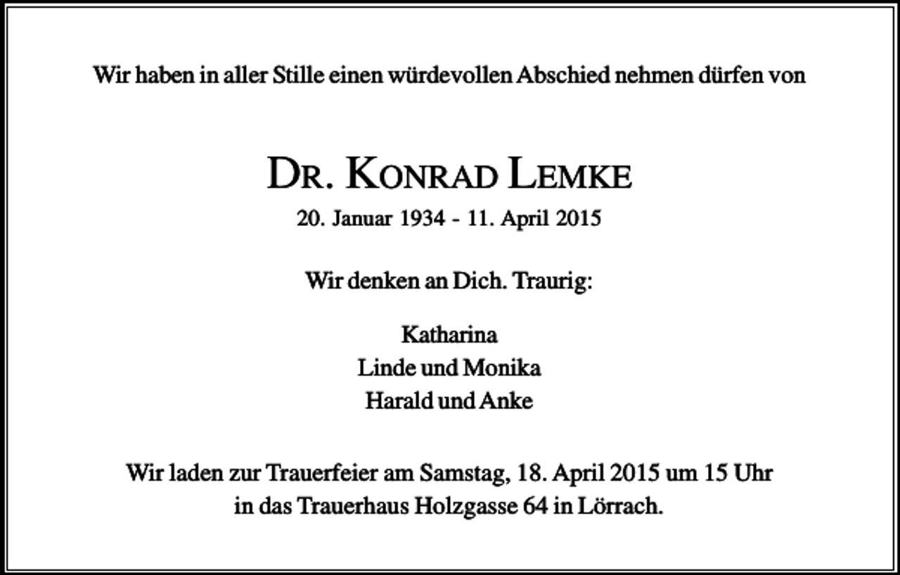 <p>Wir haben in aller Stille einen würdevollen Abschied nehmen dürfen von</p><p>DR. KONRAD LEMKE<br />20. Januar 1934 - 11. April 2015</p><p>Wir denken an Dich. Traurig:<br />Katharina<br />Linde und Monika<br />Harald und Anke<br />Wir laden zur Trauerfeier am Samstag, 18. April 2015 um 15 Uhr<br />in das Trauerhaus Holzgasse 64 in Lörrach.</p>