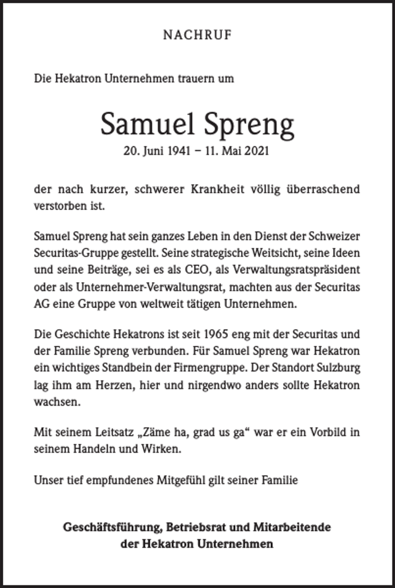 <p>N AC H R U F<br />Die Hekatron Unternehmen trauern um</p><p>Samuel Spreng<br />20. Juni 1941 – 11. Mai 2021<br />der nach kurzer, schwerer Krankheit völlig überraschend<br />verstorben ist.<br />Samuel Spreng hat sein ganzes Leben in den Dienst der Schweizer<br />Securitas-Gruppe gestellt. Seine strategische Weitsicht, seine Ideen<br />und seine Beiträge, sei es als CEO, als Verwaltungsratspräsident<br />oder als Unternehmer-Verwaltungsrat, machten aus der Securitas<br />AG eine Gruppe von weltweit tätigen Unternehmen.<br />Die Geschichte Hekatrons ist seit 1965 eng mit der Securitas und<br />der Familie Spreng verbunden. Für Samuel Spreng war Hekatron<br />ein wichtiges Standbein der Firmengruppe. Der Standort Sulzburg<br />lag ihm am Herzen, hier und nirgendwo anders sollte Hekatron<br />wachsen.<br />Mit seinem Leitsatz „Zäme ha, grad us ga“ war er ein Vorbild in<br />seinem Handeln und Wirken.<br />Unser tief empfundenes Mitgefühl gilt seiner Familie</p><p>Geschäftsführung, Betriebsrat und Mitarbeitende<br />der Hekatron Unternehmen</p>